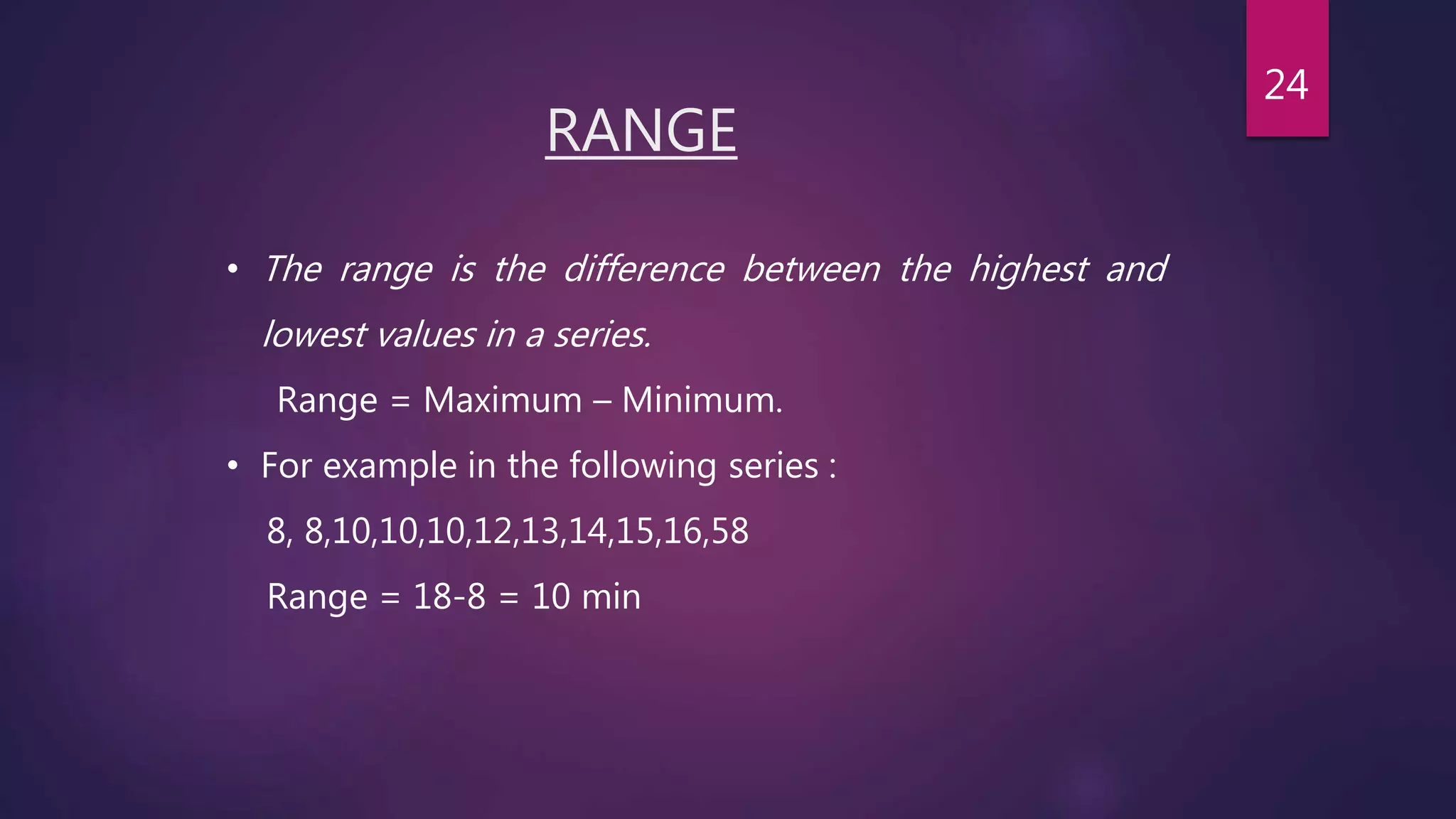 RANGE
• The range is the difference between the highest and
lowest values in a series.
Range = Maximum – Minimum.
• For example in the following series :
8, 8,10,10,10,12,13,14,15,16,58
Range = 18-8 = 10 min
24
 