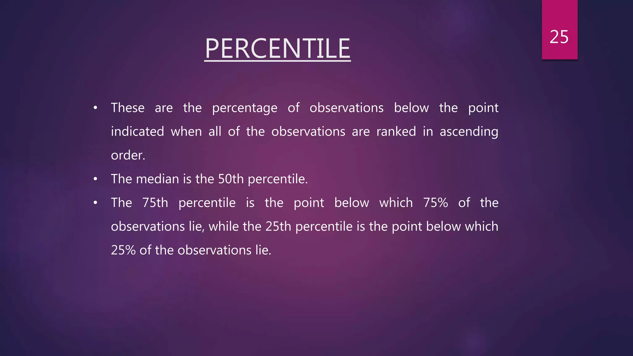 PERCENTILE
• These are the percentage of observations below the point
indicated when all of the observations are ranked in ascending
order.
• The median is the 50th percentile.
• The 75th percentile is the point below which 75% of the
observations lie, while the 25th percentile is the point below which
25% of the observations lie.
25
 
