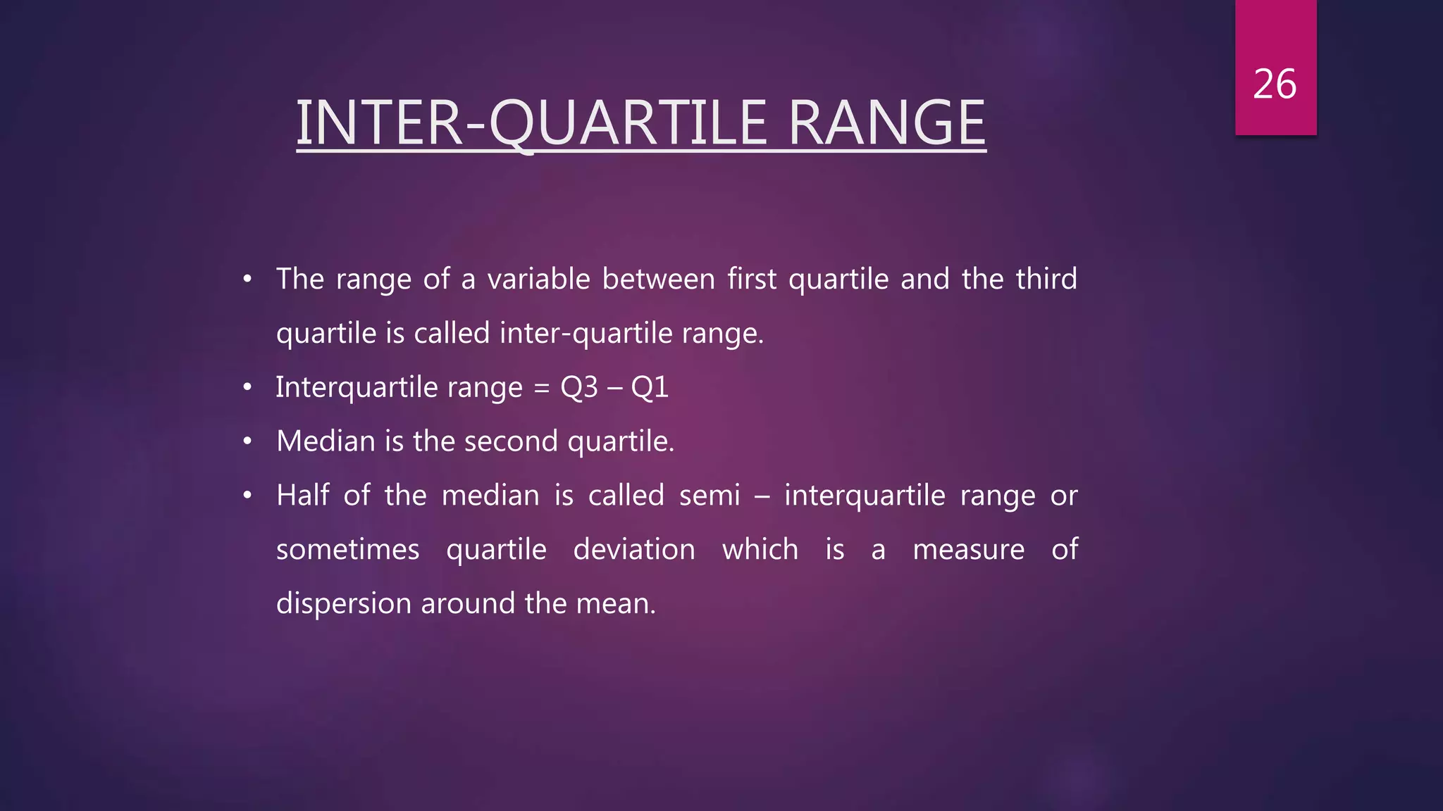 INTER-QUARTILE RANGE
• The range of a variable between first quartile and the third
quartile is called inter-quartile range.
• Interquartile range = Q3 – Q1
• Median is the second quartile.
• Half of the median is called semi – interquartile range or
sometimes quartile deviation which is a measure of
dispersion around the mean.
26
 