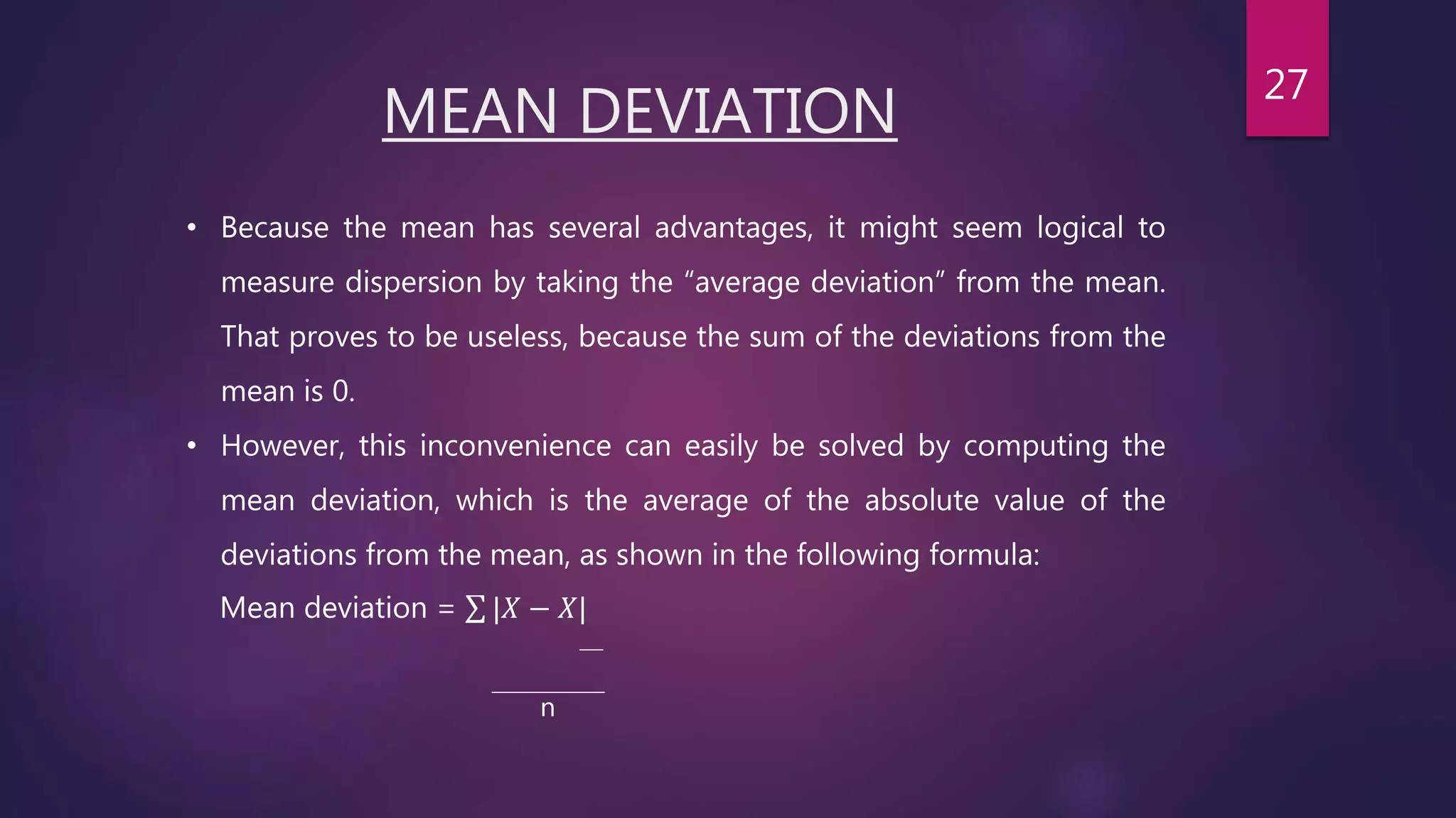 MEAN DEVIATION
• Because the mean has several advantages, it might seem logical to
measure dispersion by taking the “average deviation” from the mean.
That proves to be useless, because the sum of the deviations from the
mean is 0.
• However, this inconvenience can easily be solved by computing the
mean deviation, which is the average of the absolute value of the
deviations from the mean, as shown in the following formula:
Mean deviation = |𝑋 − 𝑋|
n
27
 