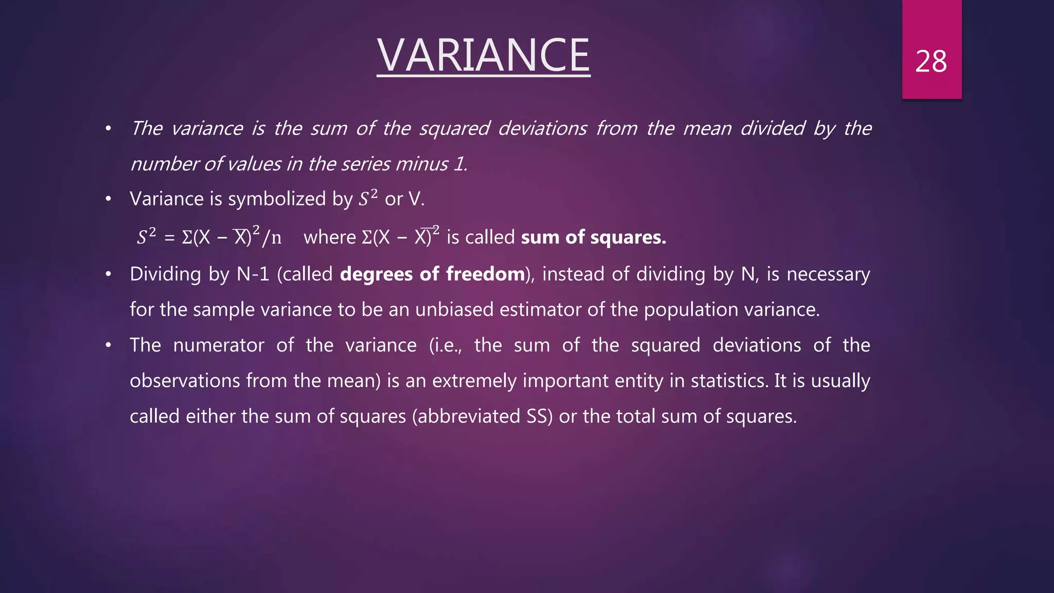 VARIANCE
• The variance is the sum of the squared deviations from the mean divided by the
number of values in the series minus 1.
• Variance is symbolized by 𝑆2 or V.
𝑆2
= Σ(X − X)2
/n where Σ(X − X)2
is called sum of squares.
• Dividing by N-1 (called degrees of freedom), instead of dividing by N, is necessary
for the sample variance to be an unbiased estimator of the population variance.
• The numerator of the variance (i.e., the sum of the squared deviations of the
observations from the mean) is an extremely important entity in statistics. It is usually
called either the sum of squares (abbreviated SS) or the total sum of squares.
28
 