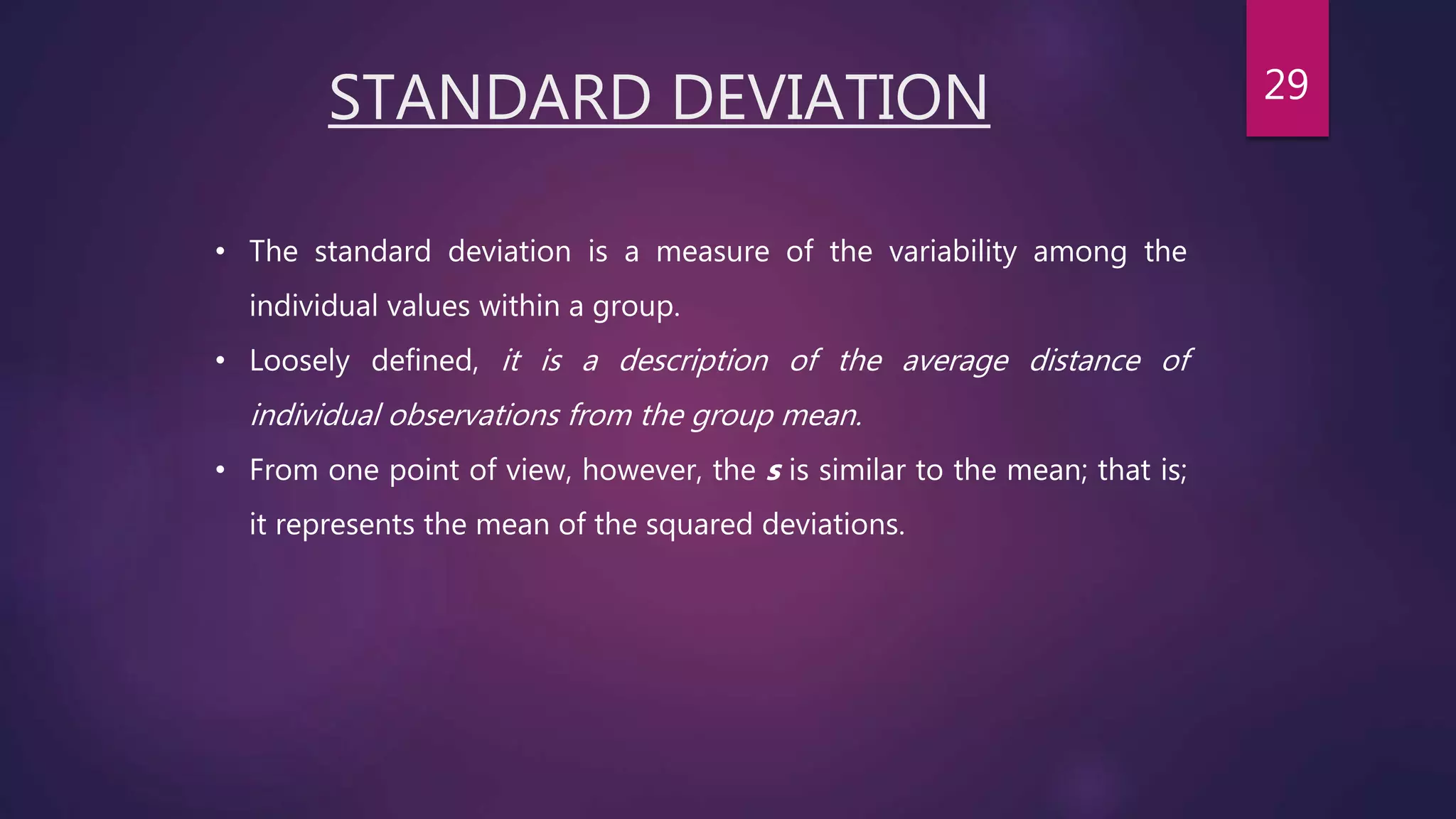 STANDARD DEVIATION
• The standard deviation is a measure of the variability among the
individual values within a group.
• Loosely defined, it is a description of the average distance of
individual observations from the group mean.
• From one point of view, however, the s is similar to the mean; that is;
it represents the mean of the squared deviations.
29
 