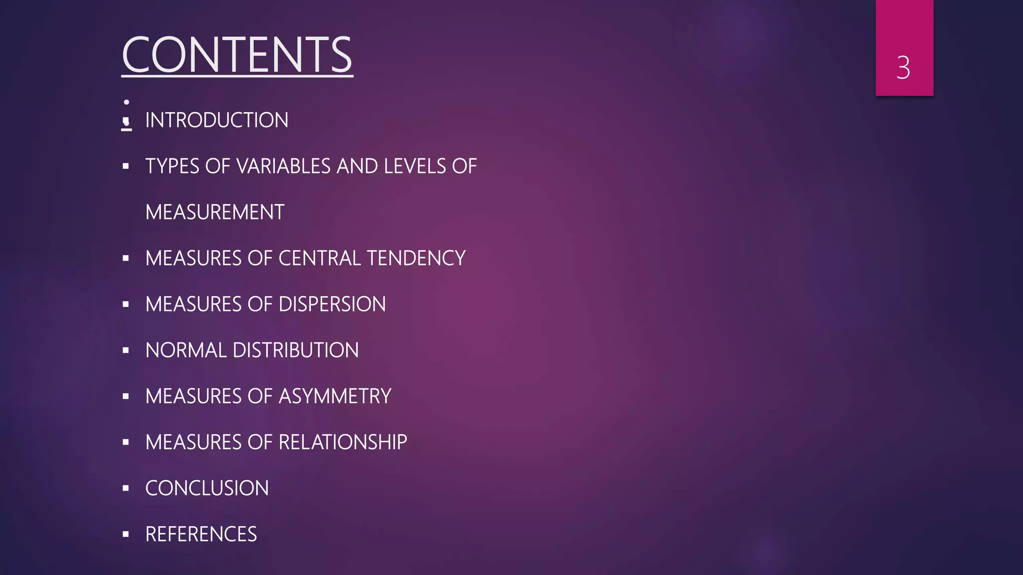 CONTENTS
: INTRODUCTION
 TYPES OF VARIABLES AND LEVELS OF
MEASUREMENT
 MEASURES OF CENTRAL TENDENCY
 MEASURES OF DISPERSION
 NORMAL DISTRIBUTION
 MEASURES OF ASYMMETRY
 MEASURES OF RELATIONSHIP
 CONCLUSION
 REFERENCES
3
 