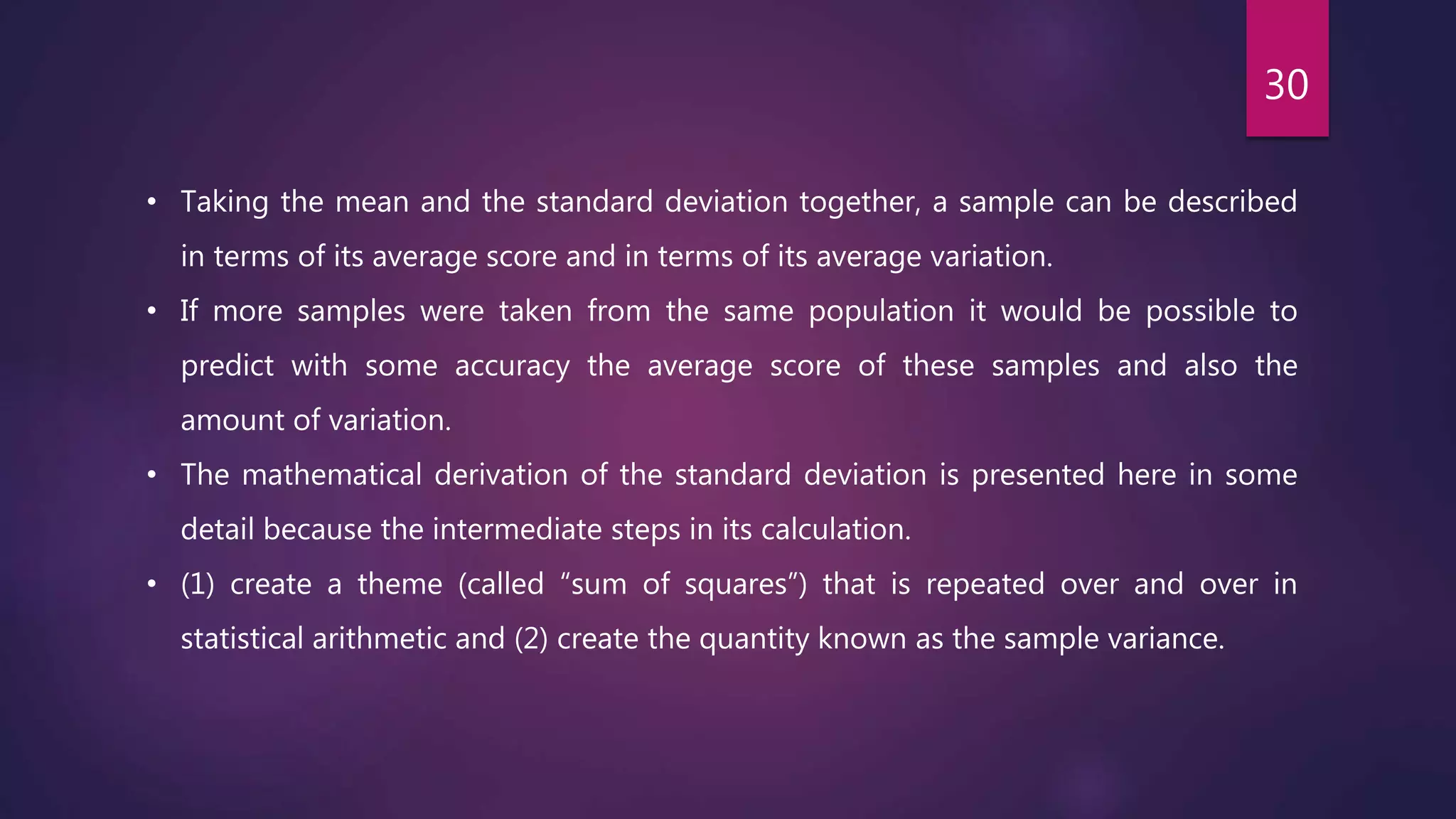• Taking the mean and the standard deviation together, a sample can be described
in terms of its average score and in terms of its average variation.
• If more samples were taken from the same population it would be possible to
predict with some accuracy the average score of these samples and also the
amount of variation.
• The mathematical derivation of the standard deviation is presented here in some
detail because the intermediate steps in its calculation.
• (1) create a theme (called “sum of squares”) that is repeated over and over in
statistical arithmetic and (2) create the quantity known as the sample variance.
30
 
