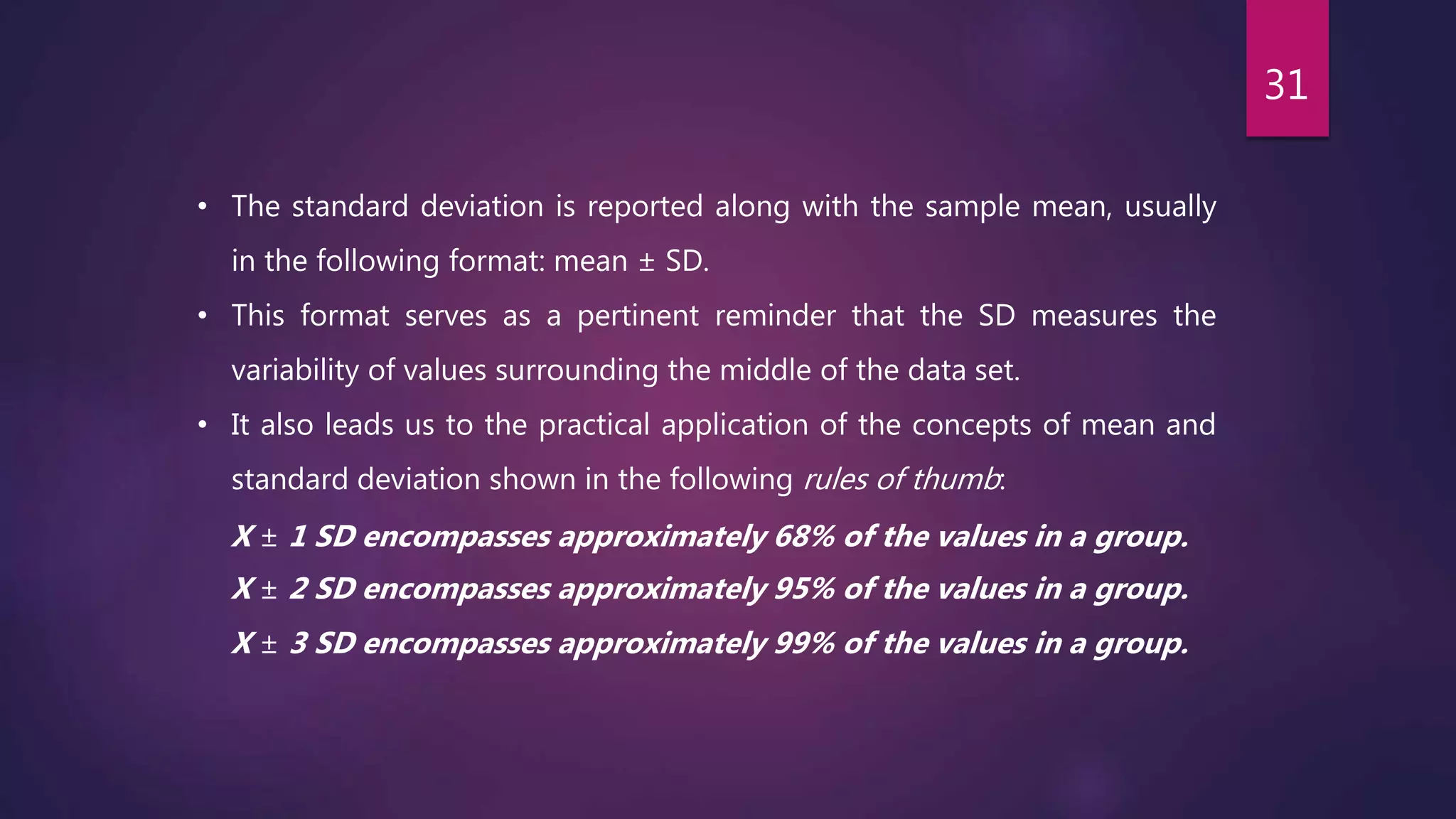 • The standard deviation is reported along with the sample mean, usually
in the following format: mean ± SD.
• This format serves as a pertinent reminder that the SD measures the
variability of values surrounding the middle of the data set.
• It also leads us to the practical application of the concepts of mean and
standard deviation shown in the following rules of thumb:
X ± 1 SD encompasses approximately 68% of the values in a group.
X ± 2 SD encompasses approximately 95% of the values in a group.
X ± 3 SD encompasses approximately 99% of the values in a group.
31
 