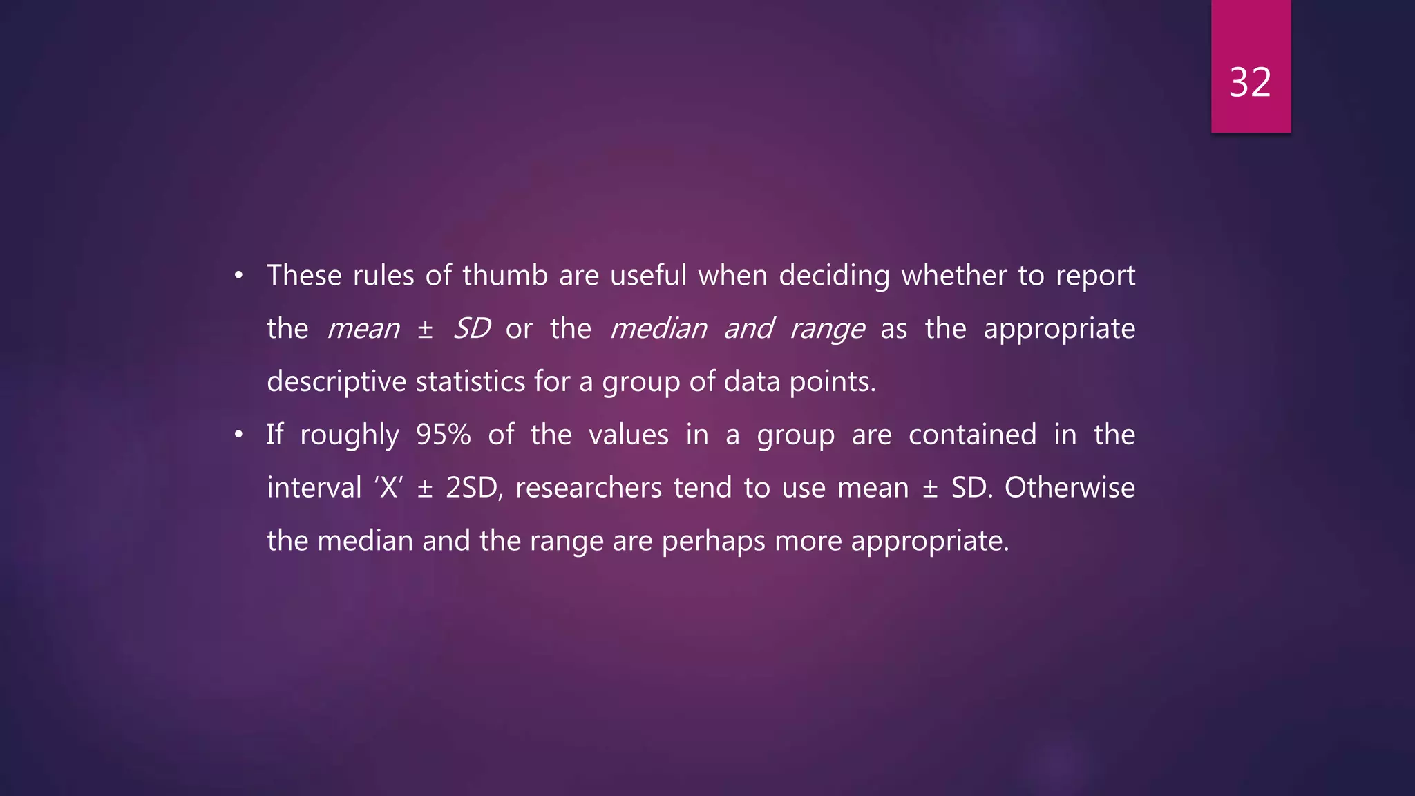 • These rules of thumb are useful when deciding whether to report
the mean ± SD or the median and range as the appropriate
descriptive statistics for a group of data points.
• If roughly 95% of the values in a group are contained in the
interval ‘X’ ± 2SD, researchers tend to use mean ± SD. Otherwise
the median and the range are perhaps more appropriate.
32
 