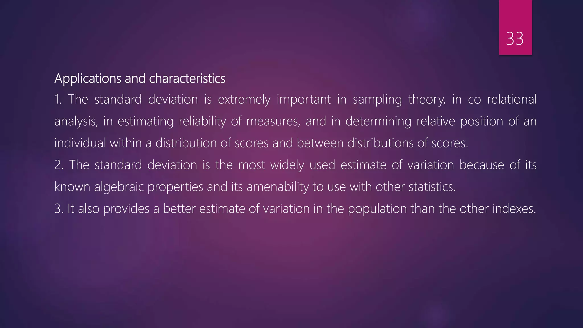 Applications and characteristics
1. The standard deviation is extremely important in sampling theory, in co relational
analysis, in estimating reliability of measures, and in determining relative position of an
individual within a distribution of scores and between distributions of scores.
2. The standard deviation is the most widely used estimate of variation because of its
known algebraic properties and its amenability to use with other statistics.
3. It also provides a better estimate of variation in the population than the other indexes.
33
 
