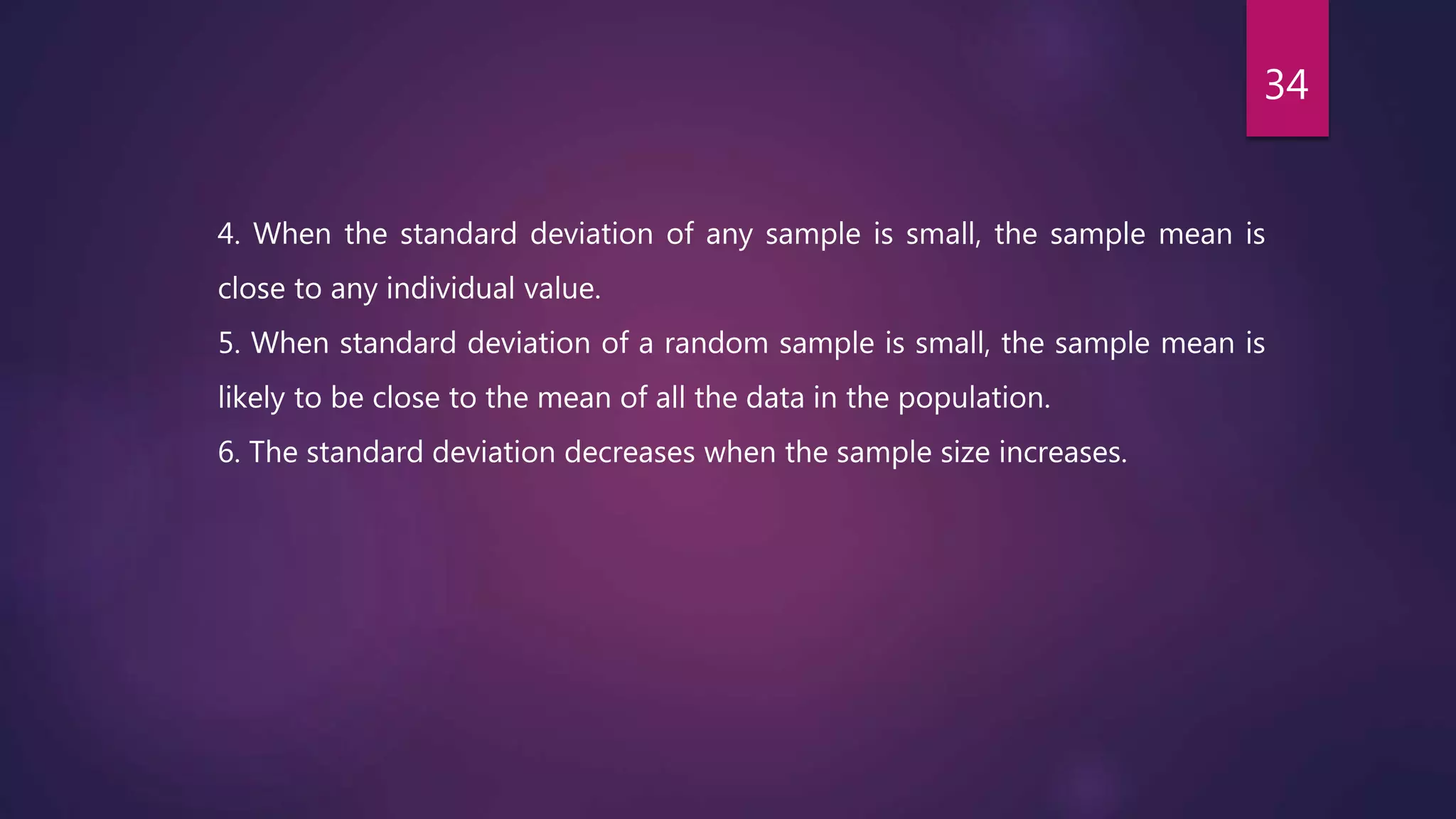 4. When the standard deviation of any sample is small, the sample mean is
close to any individual value.
5. When standard deviation of a random sample is small, the sample mean is
likely to be close to the mean of all the data in the population.
6. The standard deviation decreases when the sample size increases.
34
 