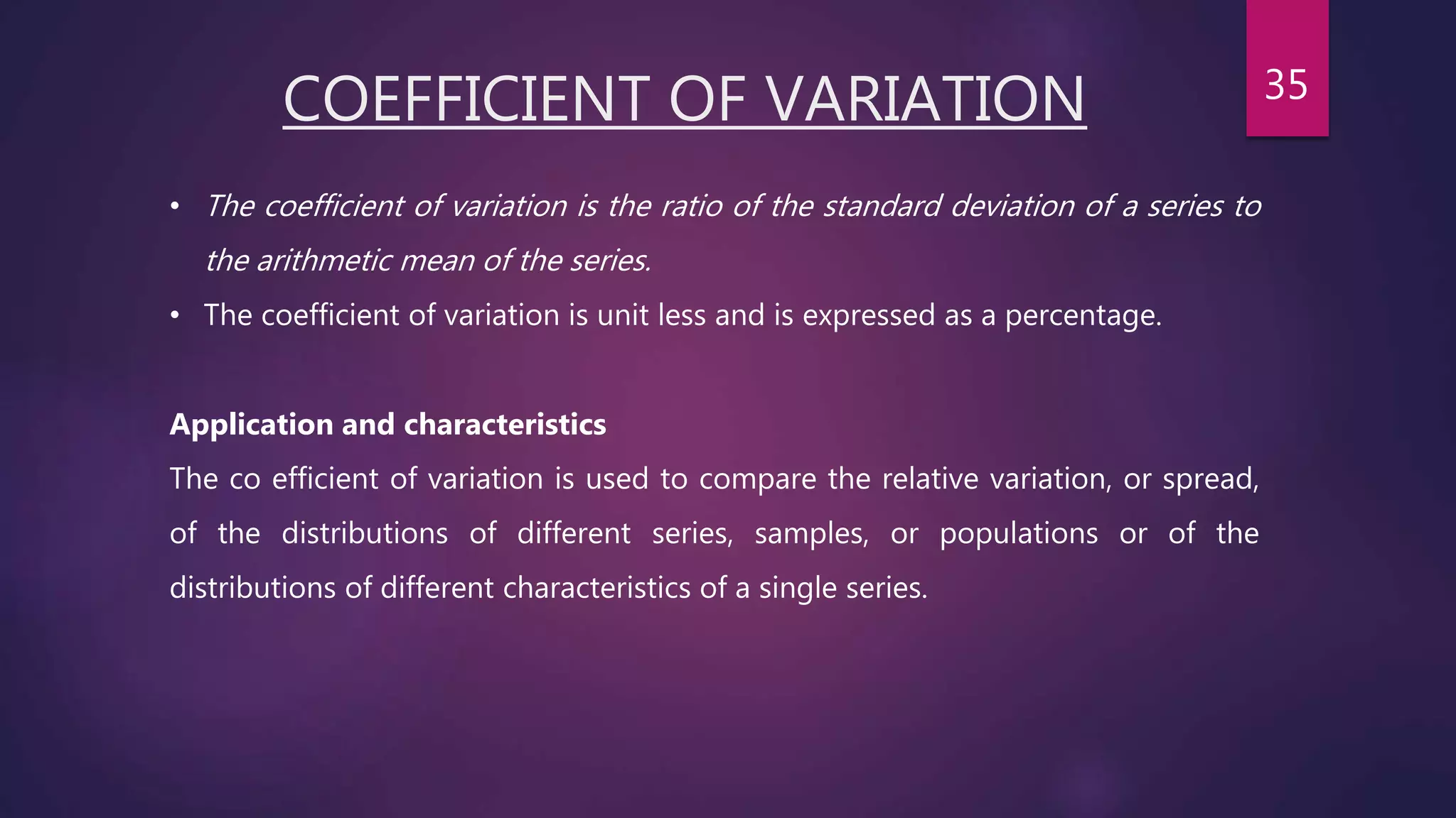 COEFFICIENT OF VARIATION
• The coefficient of variation is the ratio of the standard deviation of a series to
the arithmetic mean of the series.
• The coefficient of variation is unit less and is expressed as a percentage.
Application and characteristics
The co efficient of variation is used to compare the relative variation, or spread,
of the distributions of different series, samples, or populations or of the
distributions of different characteristics of a single series.
35
 