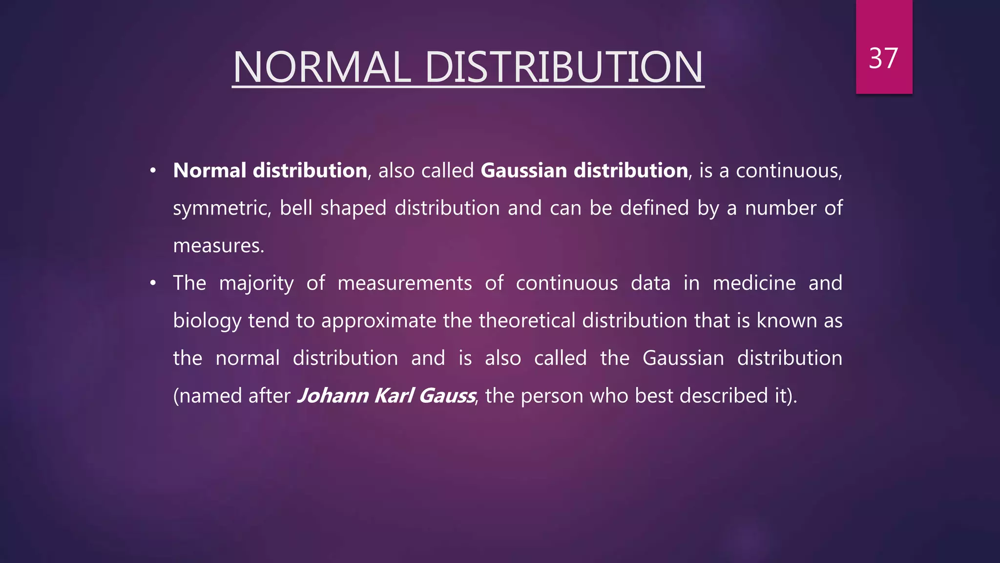 NORMAL DISTRIBUTION
• Normal distribution, also called Gaussian distribution, is a continuous,
symmetric, bell shaped distribution and can be defined by a number of
measures.
• The majority of measurements of continuous data in medicine and
biology tend to approximate the theoretical distribution that is known as
the normal distribution and is also called the Gaussian distribution
(named after Johann Karl Gauss, the person who best described it).
37
 