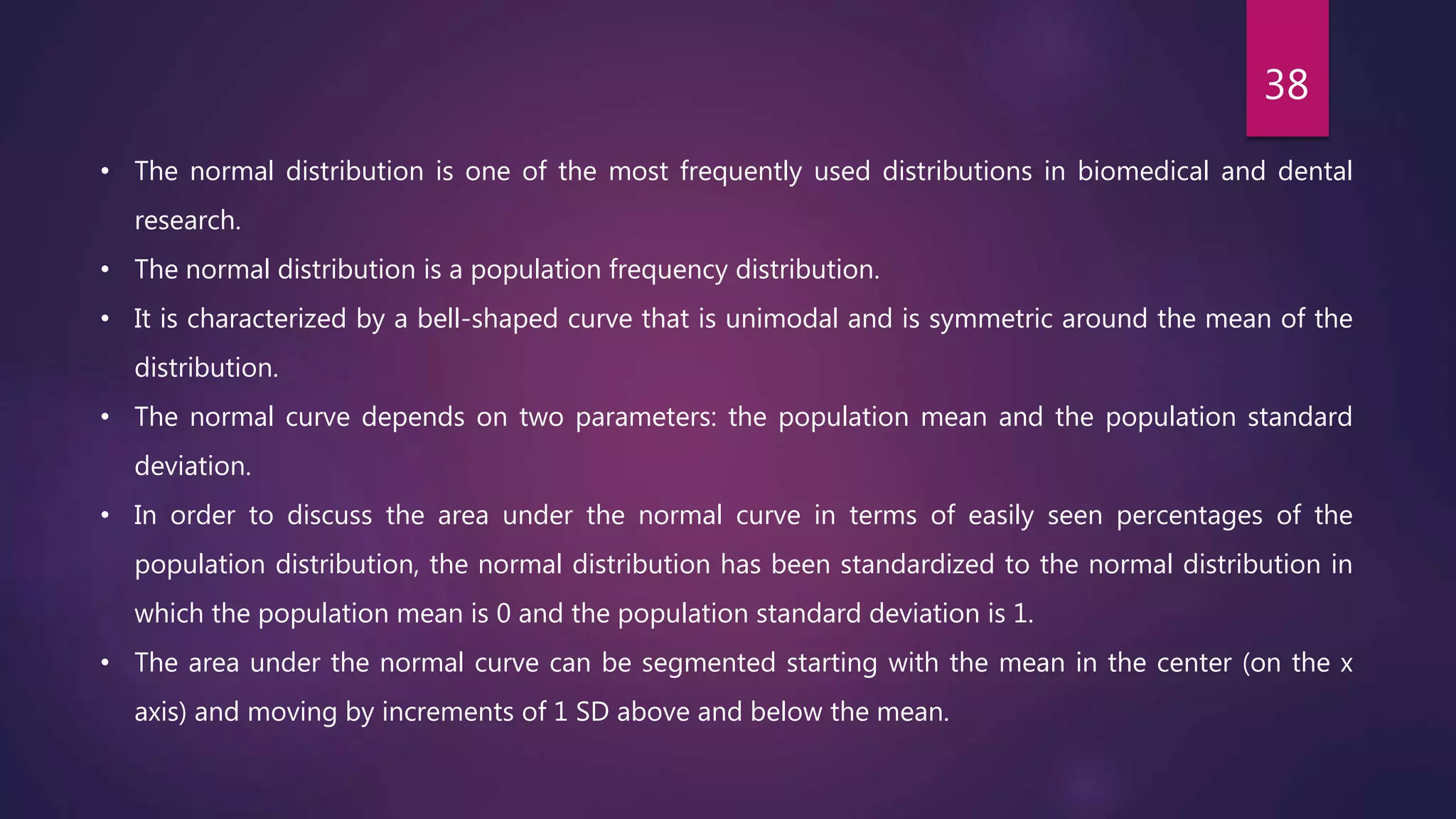 • The normal distribution is one of the most frequently used distributions in biomedical and dental
research.
• The normal distribution is a population frequency distribution.
• It is characterized by a bell-shaped curve that is unimodal and is symmetric around the mean of the
distribution.
• The normal curve depends on two parameters: the population mean and the population standard
deviation.
• In order to discuss the area under the normal curve in terms of easily seen percentages of the
population distribution, the normal distribution has been standardized to the normal distribution in
which the population mean is 0 and the population standard deviation is 1.
• The area under the normal curve can be segmented starting with the mean in the center (on the x
axis) and moving by increments of 1 SD above and below the mean.
38
 