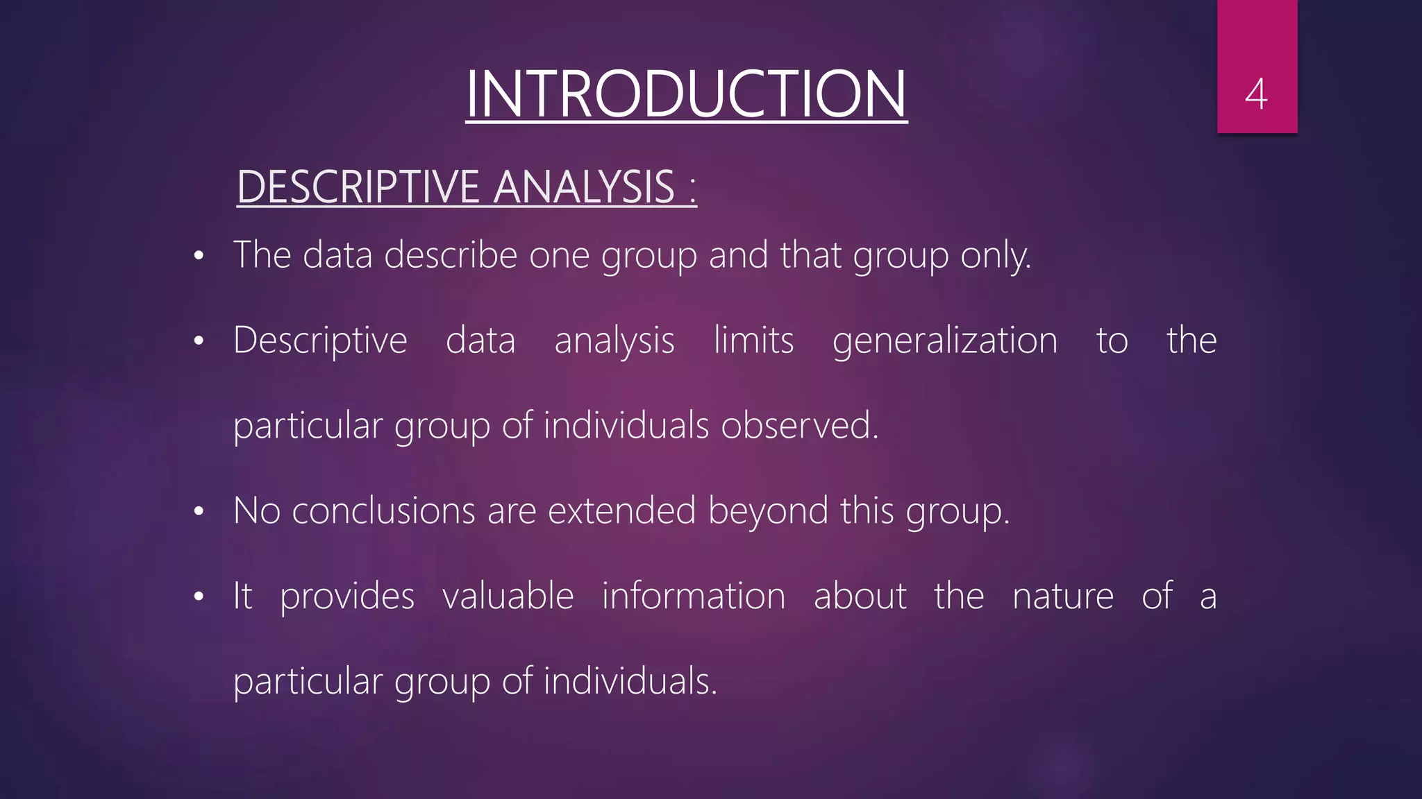 DESCRIPTIVE ANALYSIS :
• The data describe one group and that group only.
• Descriptive data analysis limits generalization to the
particular group of individuals observed.
• No conclusions are extended beyond this group.
• It provides valuable information about the nature of a
particular group of individuals.
INTRODUCTION 4
 