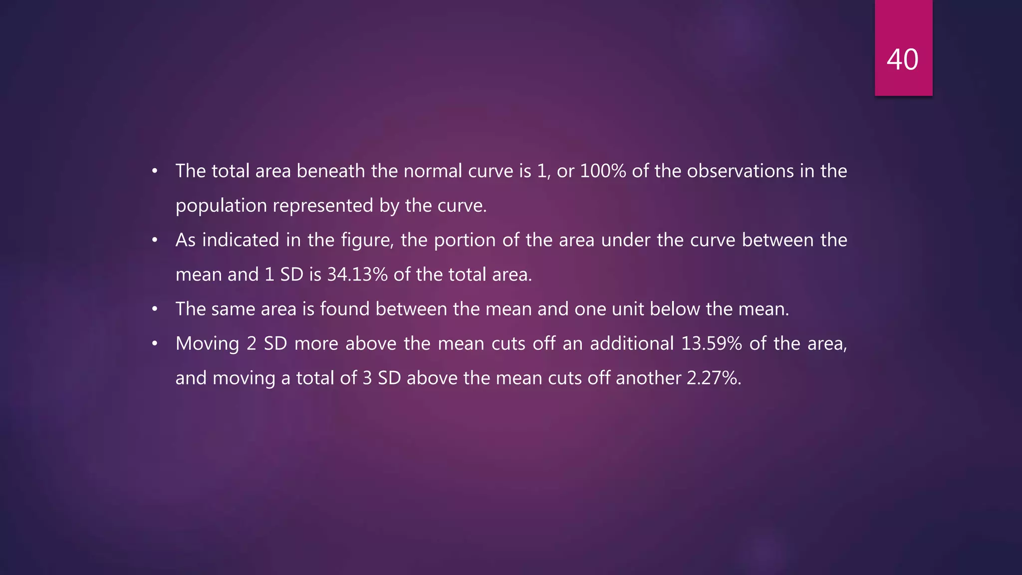 • The total area beneath the normal curve is 1, or 100% of the observations in the
population represented by the curve.
• As indicated in the figure, the portion of the area under the curve between the
mean and 1 SD is 34.13% of the total area.
• The same area is found between the mean and one unit below the mean.
• Moving 2 SD more above the mean cuts off an additional 13.59% of the area,
and moving a total of 3 SD above the mean cuts off another 2.27%.
40
 