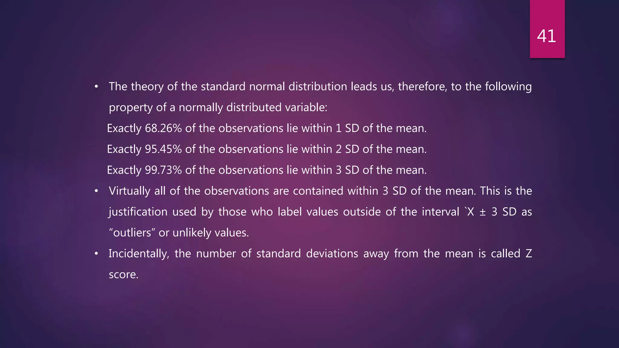 • The theory of the standard normal distribution leads us, therefore, to the following
property of a normally distributed variable:
Exactly 68.26% of the observations lie within 1 SD of the mean.
Exactly 95.45% of the observations lie within 2 SD of the mean.
Exactly 99.73% of the observations lie within 3 SD of the mean.
• Virtually all of the observations are contained within 3 SD of the mean. This is the
justification used by those who label values outside of the interval `X ± 3 SD as
“outliers” or unlikely values.
• Incidentally, the number of standard deviations away from the mean is called Z
score.
41
 