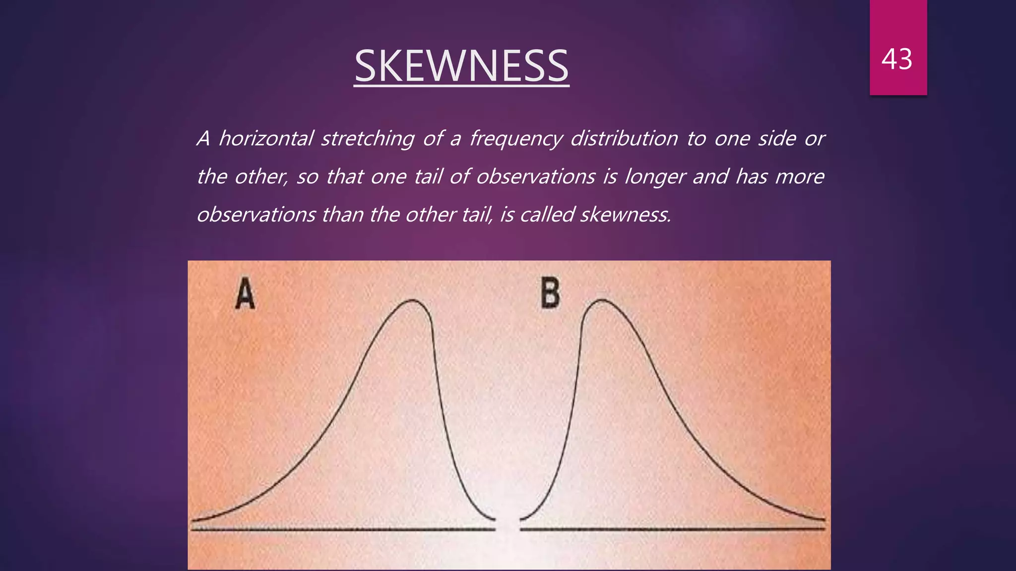 SKEWNESS
A horizontal stretching of a frequency distribution to one side or
the other, so that one tail of observations is longer and has more
observations than the other tail, is called skewness.
43
 