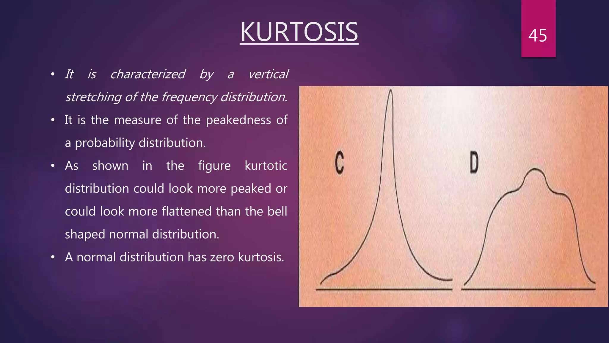 KURTOSIS
• It is characterized by a vertical
stretching of the frequency distribution.
• It is the measure of the peakedness of
a probability distribution.
• As shown in the figure kurtotic
distribution could look more peaked or
could look more flattened than the bell
shaped normal distribution.
• A normal distribution has zero kurtosis.
45
 