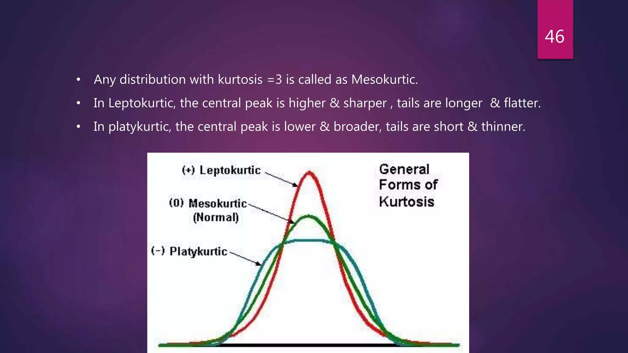 46
• Any distribution with kurtosis =3 is called as Mesokurtic.
• In Leptokurtic, the central peak is higher & sharper , tails are longer & flatter.
• In platykurtic, the central peak is lower & broader, tails are short & thinner.
 