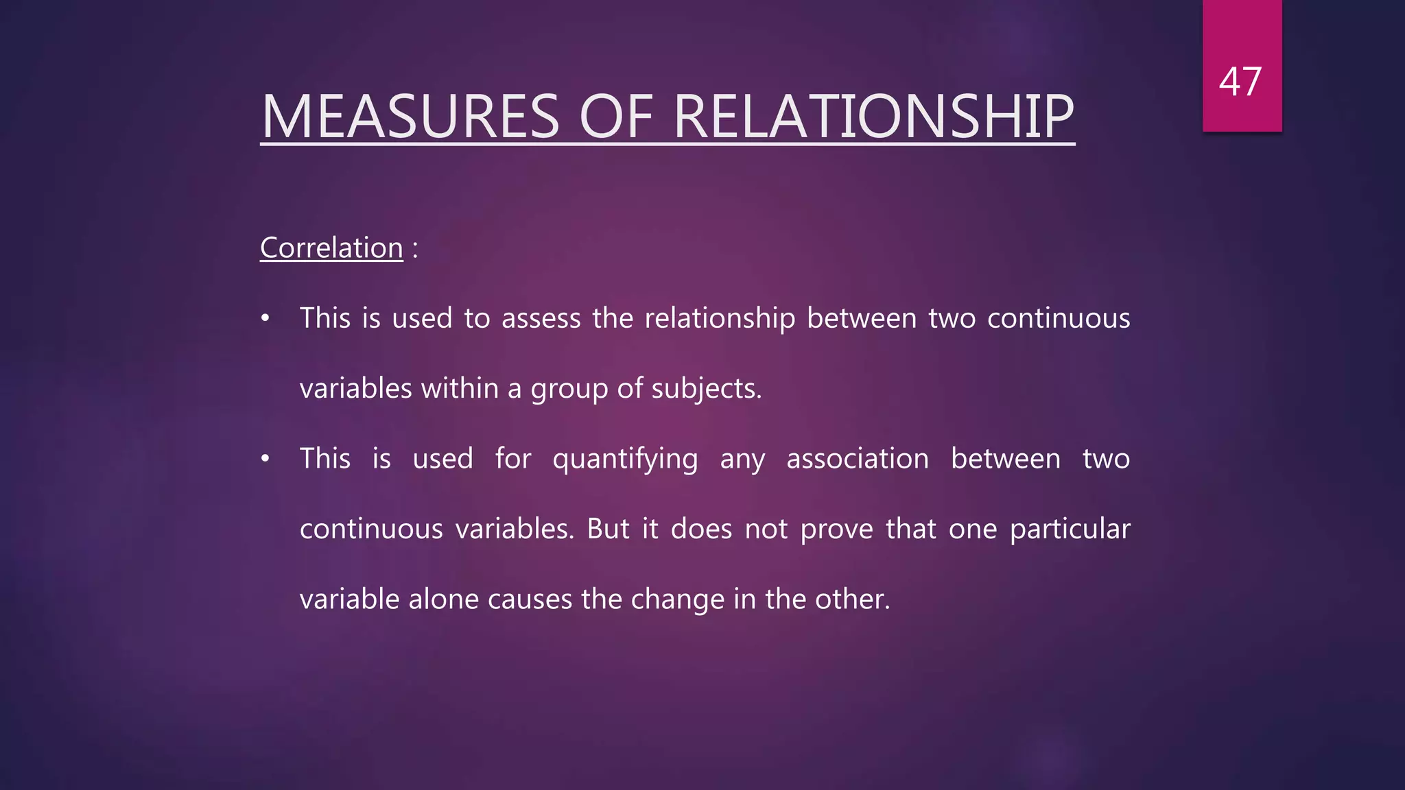 MEASURES OF RELATIONSHIP
Correlation :
• This is used to assess the relationship between two continuous
variables within a group of subjects.
• This is used for quantifying any association between two
continuous variables. But it does not prove that one particular
variable alone causes the change in the other.
47
 