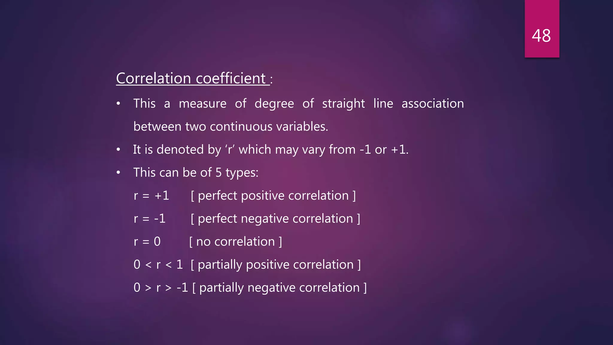 Correlation coefficient :
• This a measure of degree of straight line association
between two continuous variables.
• It is denoted by ‘r’ which may vary from -1 or +1.
• This can be of 5 types:
r = +1 [ perfect positive correlation ]
r = -1 [ perfect negative correlation ]
r = 0 [ no correlation ]
0 < r < 1 [ partially positive correlation ]
0 > r > -1 [ partially negative correlation ]
48
 