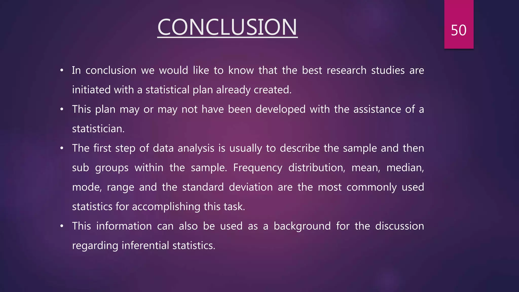 CONCLUSION
• In conclusion we would like to know that the best research studies are
initiated with a statistical plan already created.
• This plan may or may not have been developed with the assistance of a
statistician.
• The first step of data analysis is usually to describe the sample and then
sub groups within the sample. Frequency distribution, mean, median,
mode, range and the standard deviation are the most commonly used
statistics for accomplishing this task.
• This information can also be used as a background for the discussion
regarding inferential statistics.
50
 