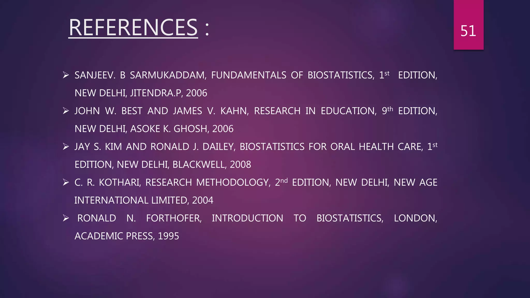 REFERENCES :
 SANJEEV. B SARMUKADDAM, FUNDAMENTALS OF BIOSTATISTICS, 1st EDITION,
NEW DELHI, JITENDRA.P, 2006
 JOHN W. BEST AND JAMES V. KAHN, RESEARCH IN EDUCATION, 9th EDITION,
NEW DELHI, ASOKE K. GHOSH, 2006
 JAY S. KIM AND RONALD J. DAILEY, BIOSTATISTICS FOR ORAL HEALTH CARE, 1st
EDITION, NEW DELHI, BLACKWELL, 2008
 C. R. KOTHARI, RESEARCH METHODOLOGY, 2nd EDITION, NEW DELHI, NEW AGE
INTERNATIONAL LIMITED, 2004
 RONALD N. FORTHOFER, INTRODUCTION TO BIOSTATISTICS, LONDON,
ACADEMIC PRESS, 1995
51
 
