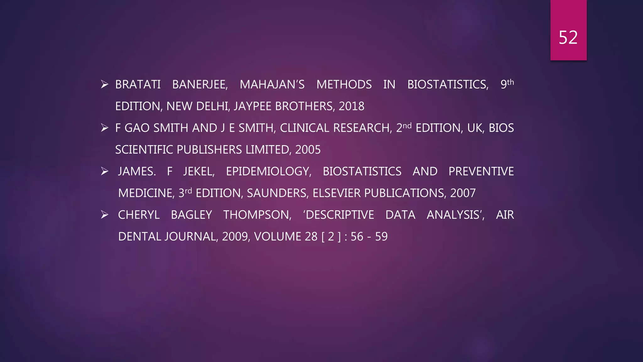  BRATATI BANERJEE, MAHAJAN’S METHODS IN BIOSTATISTICS, 9th
EDITION, NEW DELHI, JAYPEE BROTHERS, 2018
 F GAO SMITH AND J E SMITH, CLINICAL RESEARCH, 2nd EDITION, UK, BIOS
SCIENTIFIC PUBLISHERS LIMITED, 2005
 JAMES. F JEKEL, EPIDEMIOLOGY, BIOSTATISTICS AND PREVENTIVE
MEDICINE, 3rd EDITION, SAUNDERS, ELSEVIER PUBLICATIONS, 2007
 CHERYL BAGLEY THOMPSON, ‘DESCRIPTIVE DATA ANALYSIS’, AIR
DENTAL JOURNAL, 2009, VOLUME 28 [ 2 ] : 56 - 59
52
 