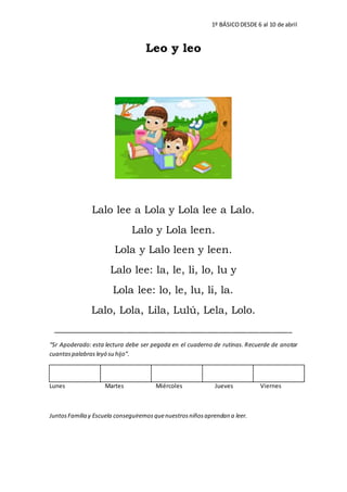 1º BÁSICODESDE 6 al 10 de abril
Leo y leo
Lalo lee a Lola y Lola lee a Lalo.
Lalo y Lola leen.
Lola y Lalo leen y leen.
Lalo lee: la, le, li, lo, lu y
Lola lee: lo, le, lu, li, la.
Lalo, Lola, Lila, Lulú, Lela, Lolo.
___________________________________________________________
“Sr Apoderado: esta lectura debe ser pegada en el cuaderno de rutinas. Recuerde de anotar
cuantaspalabras leyó su hijo”.
Lunes Martes Miércoles Jueves Viernes
JuntosFamilia y Escuela conseguiremosquenuestrosniñosaprendan a leer.