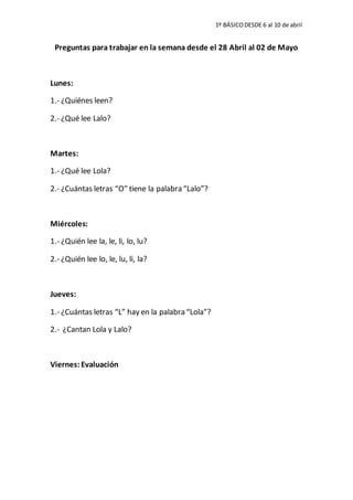1º BÁSICODESDE 6 al 10 de abril
Preguntas para trabajar en la semana desde el 28 Abril al 02 de Mayo
Lunes:
1.- ¿Quiénes leen?
2.- ¿Qué lee Lalo?
Martes:
1.- ¿Qué lee Lola?
2.- ¿Cuántas letras “O” tiene la palabra “Lalo”?
Miércoles:
1.- ¿Quién lee la, le, li, lo, lu?
2.- ¿Quién lee lo, le, lu, li, la?
Jueves:
1.- ¿Cuántas letras “L” hay en la palabra “Lola”?
2.- ¿Cantan Lola y Lalo?
Viernes: Evaluación