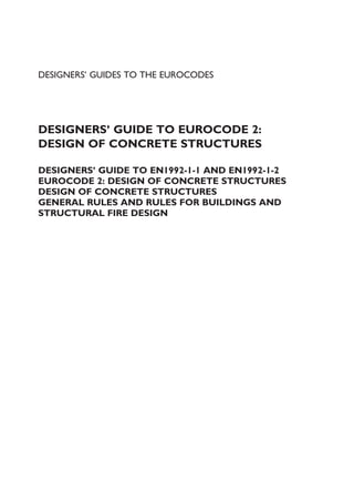 DESIGNERS’ GUIDES TO THE EUROCODES
DESIGNERS’ GUIDE TO EUROCODE 2:
DESIGN OF CONCRETE STRUCTURES
DESIGNERS’ GUIDE TO EN1992-1-1 AND EN1992-1-2
EUROCODE 2: DESIGN OF CONCRETE STRUCTURES
DESIGN OF CONCRETE STRUCTURES
GENERAL RULES AND RULES FOR BUILDINGS AND
STRUCTURAL FIRE DESIGN
 