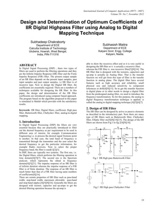 International Journal of Computer Applications (0975 – 8887)
Volume 58– No.7, November 2012

Design and Determination of Optimum Coefficients of
IIR Digital Highpass Filter using Analog to Digital
Mapping Technique
Subhadeep Chakraborty
Department of ECE
Calcutta Institute of Technology
Uluberia, Howrah, West Bengal,
India, PIN-711316

ABSTRACT
In Digital Signal Processing (DSP) , there two types of
filters are used to perform the filtering operations and they
are the Infinite Impulse Response (IIR) filter and the Finite
Impulse Response (FIR) filter. The present output sample
of an IIR filter depends on the present input samples, past
input samples and past output samples, i.e IIR filter is of
recursive type. Now to design the Digital IIR filter, the
coefficients are essentially required. There are a numbers of
techniques available for designing the IIR filter. In this
paper, the design and determination of the IIR filter
coefficients are introduced using computer based approach.
The program based on the algorithm proposed in this paper
is simulated in Matlab which provides with the satisfactory
results.
Keywords: IIR filter, Digital filters, coefficient, High pass
filter, Butterworth filter, Chebyshev filter, analog-to-digital
mapping.

1. Introduction
In Digital Signal Processing (DSP) the filters are very
essential because they are practically introduced to filter
out the desired frequency as per requirement to be used in
different area of interest, for example Communication
Engineering i.e. to process the desired signal fromone point
to another. In that case, the total band of frequency is
transmitted through the transmitter and the user select the
desired frequency to get the particular information, for
example Radio receivers. Now to select the proper
frequency band, the filter is used[1][2][3].
In DSP, there are typically two systems. The first one, i.e.
the Digital filters, which performs the filtering operation in
time domain[4][5][7]. The second one is the Spectrum
analyzer, which represents the sihnal in frequency
domain[4][5][21]. The impulse response of an IIR filter is
of infinite duration whereas the impulse response of a FIR
filter is of finite duration. The response of an IIR filter is
much better than that of a FIR filter having same numbers
of coefficients[8][16].
There are certain properties of IIR filter such as pass-band
width, stop-band width, maximum allowable pass-band
and stop-band ripples.[4][5][8][16]. Generally the filters are
designed with resistor, capacitor and op-amps to get the
desired filtering operation because the op-amp is

Subhasish Maitra
Department of ECE
Kalyani Govt. Engg. College
Kalyani, Nadia.

able to show the recursive effect and so it is very useful in
designing the IIR filter as it is actually a recursive filter.
whereas the FIR filter is non recursive filter[5][8][16]. The
IIR filter that is designed with the resisters, capacitors and
op-amp is actually an Analog filter. That is the transfer
function we will get from this type of filter is the transfer
function in analog plane. The digital filter have several
features such as high accuracy and reliability, small
physical size and reduced sensitivity to component
tolerances or drift[4][9][13]. So to get the transfer function
in digital plane or in other words to design a digital filter
from the predesigned analog filter, we need to introduce the
frequency transformation. So for this purpose, the analog to
digital frequency transformation technique is applied, is
called the analog to digital mapping technique.[4][5][6][7].

2. Design of IIR Filter
The IIR filter can be designed by active or passive elements
as described in the introductory part. Now there are many
type of IIR filters such as Butterworth filter, Chebyshev
filter, Elliptic filter etc[4][8][14][15]. The design of the IIR
filters are shown from Fig.1 to fig.2[4][9][10].

Fig.1 IIR High pass Butterworth Filter

Fig.2 IIR High pass Chebyshev Filter

19

 