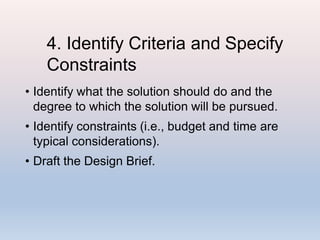 4. Identify Criteria and Specify
Constraints
• Identify what the solution should do and the
degree to which the solution will be pursued.
• Identify constraints (i.e., budget and time are
typical considerations).
• Draft the Design Brief.
 