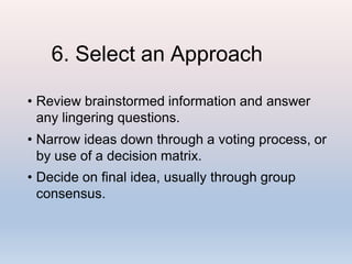 6. Select an Approach
• Review brainstormed information and answer
any lingering questions.
• Narrow ideas down through a voting process, or
by use of a decision matrix.
• Decide on final idea, usually through group
consensus.
 