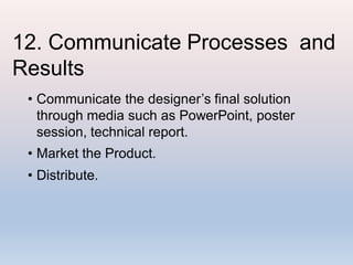 12. Communicate Processes and
Results
• Communicate the designer’s final solution
through media such as PowerPoint, poster
session, technical report.
• Market the Product.
• Distribute.
 