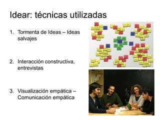 Idear: técnicas utilizadas
1. Tormenta de Ideas – Ideas
salvajes
2. Interacción constructiva,
entrevistas
3. Visualización empática –
Comunicación empática
 