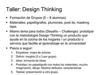 Taller: Design Thinking
 Formación de Grupos (5 – 8 alumnos)
 Materiales: papelógrafos, plumones, post its, masking
tape.
 Mismo tema para todos (Desafío – Challenge): prototipar
con la metodología Design Thinking un producto que
ayude en la cocina de los hogares / un producto o
servicio que facilite el aprendizaje en la universidad
 Pasos a seguir:
1. Empatizar: mapa de actores
2. Definir: insights (2 o 3 por grupo)
3. Idear: tormenta de ideas
4. Prototipo: en papelógrafo con todos los materiales, mucha
imaginación, dibujo. Mostrar atributos, características
5. Testear: presentación a otro grupo.
 