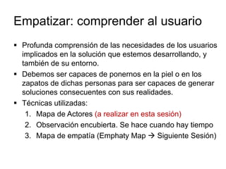 Empatizar: comprender al usuario
 Profunda comprensión de las necesidades de los usuarios
implicados en la solución que estemos desarrollando, y
también de su entorno.
 Debemos ser capaces de ponernos en la piel o en los
zapatos de dichas personas para ser capaces de generar
soluciones consecuentes con sus realidades.
 Técnicas utilizadas:
1. Mapa de Actores (a realizar en esta sesión)
2. Observación encubierta. Se hace cuando hay tiempo
3. Mapa de empatía (Emphaty Map  Siguiente Sesión)
 