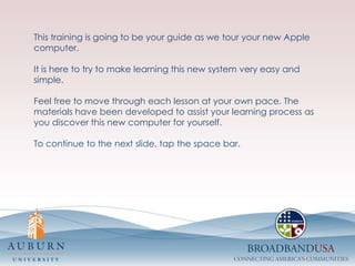 This training is going to be your guide as we tour your new Apple computer. It is here to try to make learning this new system very easy and simple. Feel free to move through each lesson at your own pace. The materials have been developed to assist your learning process as you discover this new computer for yourself.To continue to the next slide, tap the space bar.