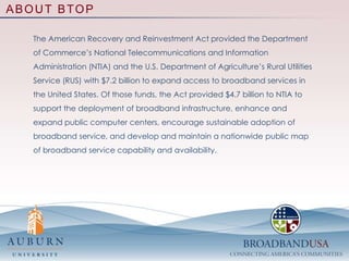 ABOUT BTOPThe American Recovery and Reinvestment Act provided the Department of Commerce’s National Telecommunications and Information Administration (NTIA) and the U.S. Department of Agriculture’s Rural Utilities Service (RUS) with $7.2 billion to expand access to broadband services in the United States. Of those funds, the Act provided $4.7 billion to NTIA to support the deployment of broadband infrastructure, enhance and expand public computer centers, encourage sustainable adoption of broadband service, and develop and maintain a nationwide public map of broadband service capability and availability. 