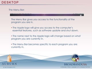  Features of the DesktopDESKTOPGetting Started With The Desktop:The Desktop is what you could consider the base, or root, of everything that you do on your computer.  The Mac desktop consist of three main components: The  desktop space, the Dock, and the Menu Bar. The desktop space contains any folders or files that you want   easy access to. The Dock allows you to have quick access to applications,   aka programs, that you use often. The Menu Bar gives you the main operational functions of   the program you are currently in. 