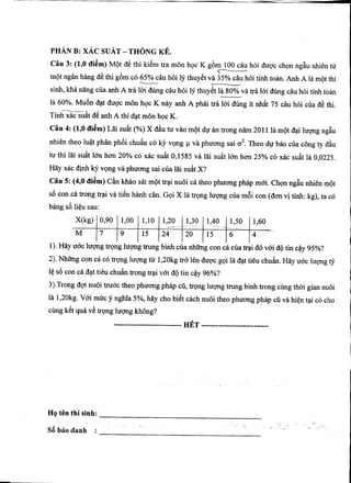 P H A N B : X A C S U A T - T H O N G K E .
C a u 3 : (1,0 d i e m ) Mot de thi kilm tra mon hoc K g6m 100 cau hoi dugc chgn nglu nhien tu
mot ngan hang de thi g6m c6 65% cau hoi ly thuy8t va 35% cau hoi tinh toan. Anh A la mot thi
sinh, kha nSng cua anh A tra loi diing cau hoi ly thuy6t la 80% va tra loi dung cau hoi tinh toan
la 60%. Muon dat dugc mon hoc K nay anh A phai tra loi dung it nhat 75 cau hoi cua de thi.
r •,
Tinh xac suat de anh A thi dat mon hoc K.
C a u 4: (1,0 d i e m ) Lai suat (%) X dau tu vao mot du an trong nam 2011 la mot dai lugng ngiu
nhien theo luat phan ph6i chuin c6 ky vong i va phuong sai a^. Theo dir bao cua cong ty diu
tu thi lai suit (m hon 20% c6 xac suit 0,1585 va lai suit Ion hon 25% c6 xac suit la 0,0225.
Hay xac dinh ky vgng va phuong sai cua lai suit X ?
C a u 5: (4,0 d i e m ) Can khao sat mot trai nuoi ca theo phuong phap moi. Chgn ngiu nhien mot
so con ca trong trai va tien hanh can. Goi X la trong lugng cua moi con (don vi tinh: kg), ta c6
bang so lieu sau:
X(kg) 0,90 1,00 1,10 1,20 1,30 1,40 1,50 1,60
M 7 9 15 24 20 15 6 4
1). Hay uoc lugng trong lugng trung binh cua nhimg con ca cua trai do voi do tin cay 95%?
2). Nhung con ca c6 trong lugng tir 1,20kg tro len dugc goi la dat tieu chuin. Hay uoc lugng ty
le s6 con ca dat tieu chuin trong trai vod do tin cay 96%?
3).Trong dgt nuoi truac theo phuong phap cu, trong lugng trung binh trong cimg thai gian nuoi
la 1,20kg. Vai muc y nghia 5%, hay cho biet each nuoi theo phuong phap cu va hien tai c6 cho
cimg kit qu^ v8 trong lugng khong?
H E T
H o t e n t h i s i n h :
So bao danh
 