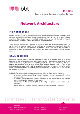 DEUS
                                    Deployment and Ease Use of wireless Services




               Network Architecture

Main challenges
Current infrastructures in buildings and public areas are predominantly based on wired
network technologies. Although wired infrastructures have proven to be very reliable,
once they have been properly installed, wired solutions are not desired in dynamic
environments, where the setting may change from day-to-day.

These dynamic environments demand for a specific approach. Where wired networks can
survive with a onetime install and a minimum of management, constantly changing
networks could be an administrative nightmare. DEUS will prove the opposite by
providing an easy configurable, self-healing and easy manageable, flexible wireless
network.


DEUS approach
Delivering services on such flexible networks to users in an efficient way could be the
baseline of the DEUS project. As users have various requirements depending on the
services they rely on, the network used to provide the needed connectivity should be
flexible and versatile. This requires interactions between various kinds of devices and
technologies and could easily lead to complicated and hard to manage networks. Within
DEUS we demonstrate the opposite by developing an easy to deploy and to use versatile
network infrastructure.

In DEUS, four different network domains are identified as illustrated in Figure 1:
    • a wireless backbone, providing the core transport network between all involved
      components,
    • a Wireless Sensor Networks (WSN), consisting of low power sensor and actuator
      devices, interacting with the environment,
    • deployment of Access Points (AP) at the edges to provide user access to the
      network,
    • backend servers used for network management and service provisioning.
 