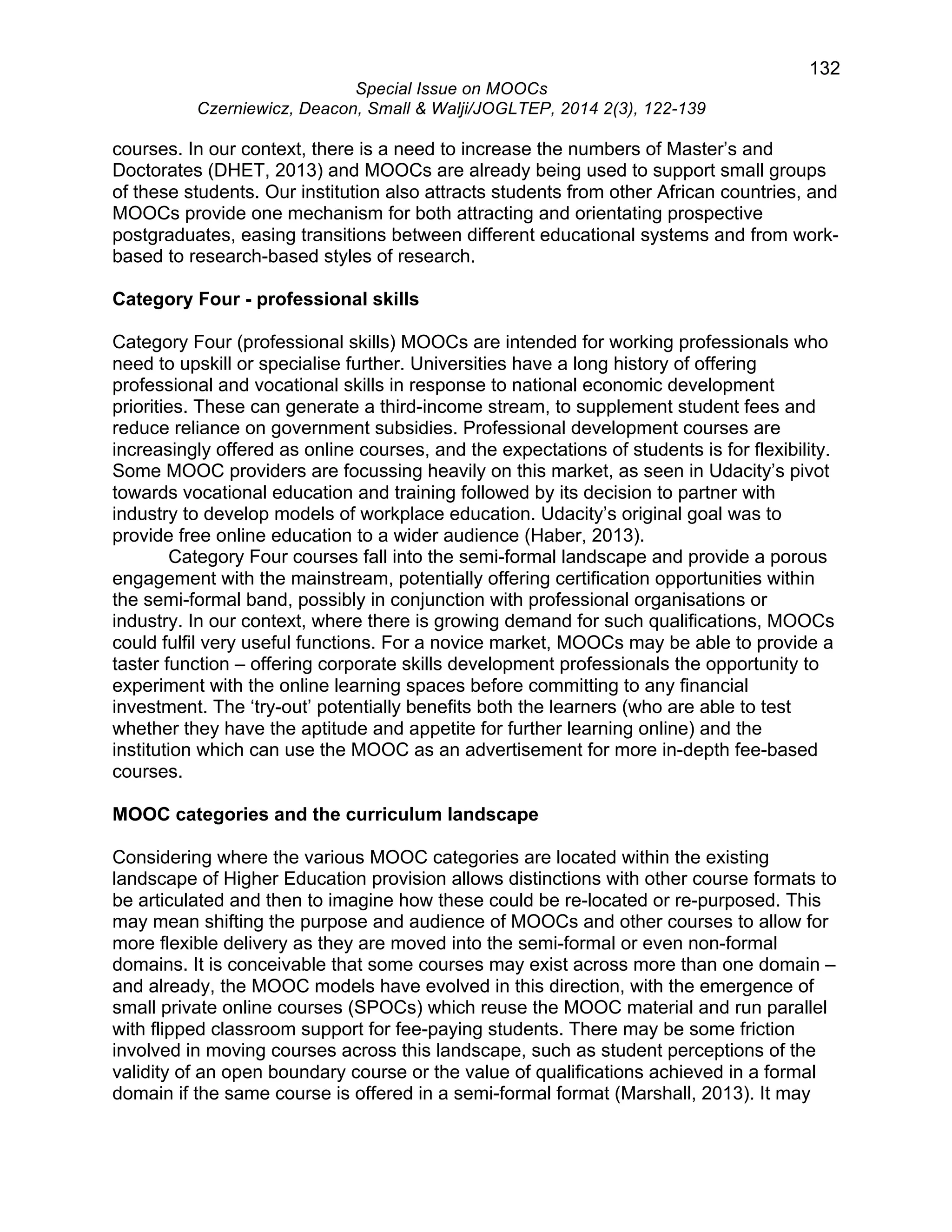 132 
Special Issue on MOOCs 
Czerniewicz, Deacon, Small & Walji/JOGLTEP, 2014 2(3), 122-139 
courses. In our context, there is a need to increase the numbers of Master’s and 
Doctorates (DHET, 2013) and MOOCs are already being used to support small groups 
of these students. Our institution also attracts students from other African countries, and 
MOOCs provide one mechanism for both attracting and orientating prospective 
postgraduates, easing transitions between different educational systems and from work-based 
to research-based styles of research. 
Category Four - professional skills 
Category Four (professional skills) MOOCs are intended for working professionals who 
need to upskill or specialise further. Universities have a long history of offering 
professional and vocational skills in response to national economic development 
priorities. These can generate a third-income stream, to supplement student fees and 
reduce reliance on government subsidies. Professional development courses are 
increasingly offered as online courses, and the expectations of students is for flexibility. 
Some MOOC providers are focussing heavily on this market, as seen in Udacity’s pivot 
towards vocational education and training followed by its decision to partner with 
industry to develop models of workplace education. Udacity’s original goal was to 
provide free online education to a wider audience (Haber, 2013). 
Category Four courses fall into the semi-formal landscape and provide a porous 
engagement with the mainstream, potentially offering certification opportunities within 
the semi-formal band, possibly in conjunction with professional organisations or 
industry. In our context, where there is growing demand for such qualifications, MOOCs 
could fulfil very useful functions. For a novice market, MOOCs may be able to provide a 
taster function – offering corporate skills development professionals the opportunity to 
experiment with the online learning spaces before committing to any financial 
investment. The ‘try-out’ potentially benefits both the learners (who are able to test 
whether they have the aptitude and appetite for further learning online) and the 
institution which can use the MOOC as an advertisement for more in-depth fee-based 
courses. 
MOOC categories and the curriculum landscape 
Considering where the various MOOC categories are located within the existing 
landscape of Higher Education provision allows distinctions with other course formats to 
be articulated and then to imagine how these could be re-located or re-purposed. This 
may mean shifting the purpose and audience of MOOCs and other courses to allow for 
more flexible delivery as they are moved into the semi-formal or even non-formal 
domains. It is conceivable that some courses may exist across more than one domain – 
and already, the MOOC models have evolved in this direction, with the emergence of 
small private online courses (SPOCs) which reuse the MOOC material and run parallel 
with flipped classroom support for fee-paying students. There may be some friction 
involved in moving courses across this landscape, such as student perceptions of the 
validity of an open boundary course or the value of qualifications achieved in a formal 
domain if the same course is offered in a semi-formal format (Marshall, 2013). It may 
 