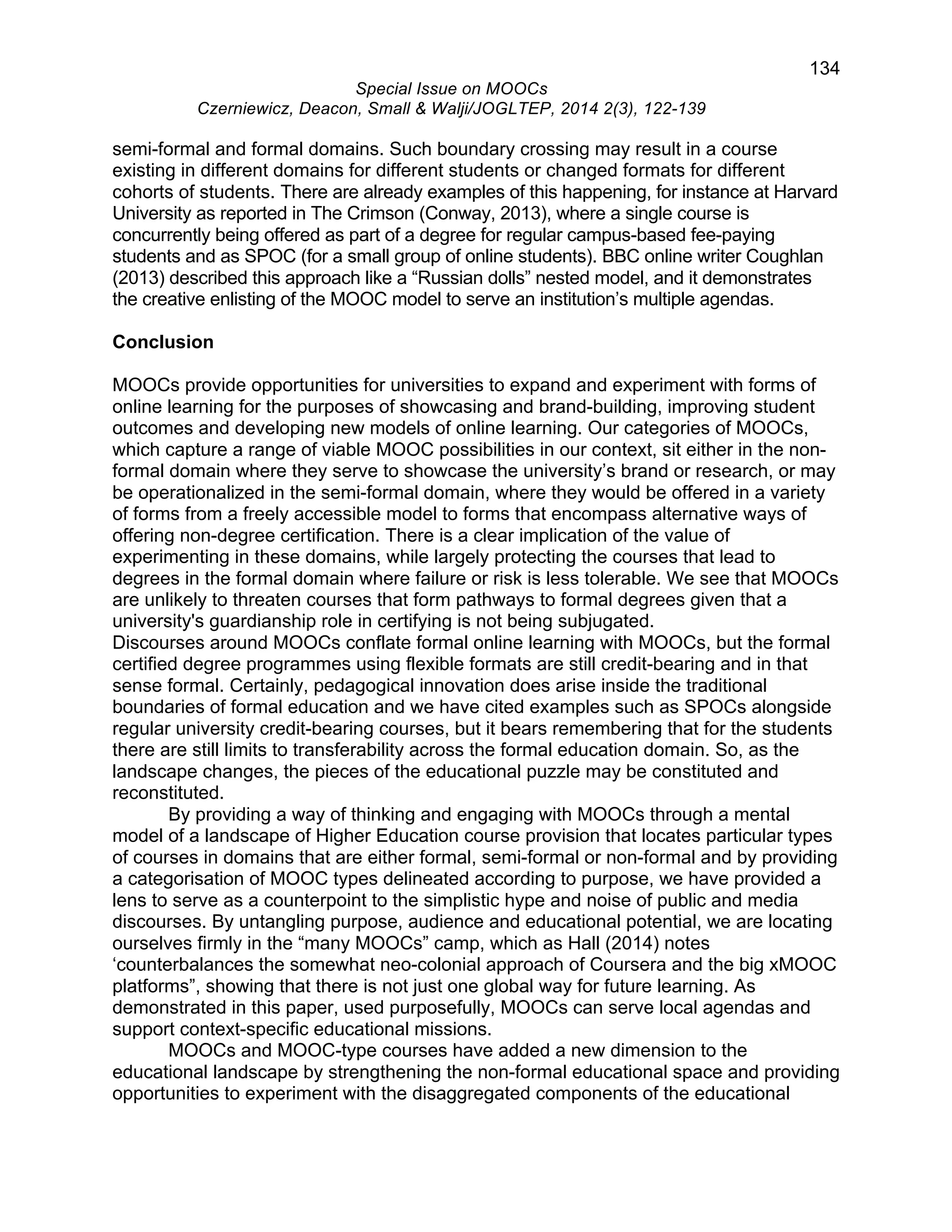 134 
Special Issue on MOOCs 
Czerniewicz, Deacon, Small & Walji/JOGLTEP, 2014 2(3), 122-139 
semi-formal and formal domains. Such boundary crossing may result in a course 
existing in different domains for different students or changed formats for different 
cohorts of students. There are already examples of this happening, for instance at Harvard 
University as reported in The Crimson (Conway, 2013), where a single course is 
concurrently being offered as part of a degree for regular campus-based fee-paying 
students and as SPOC (for a small group of online students). BBC online writer Coughlan 
(2013) described this approach like a “Russian dolls” nested model, and it demonstrates 
the creative enlisting of the MOOC model to serve an institution’s multiple agendas. 
Conclusion 
MOOCs provide opportunities for universities to expand and experiment with forms of 
online learning for the purposes of showcasing and brand-building, improving student 
outcomes and developing new models of online learning. Our categories of MOOCs, 
which capture a range of viable MOOC possibilities in our context, sit either in the non-formal 
domain where they serve to showcase the university’s brand or research, or may 
be operationalized in the semi-formal domain, where they would be offered in a variety 
of forms from a freely accessible model to forms that encompass alternative ways of 
offering non-degree certification. There is a clear implication of the value of 
experimenting in these domains, while largely protecting the courses that lead to 
degrees in the formal domain where failure or risk is less tolerable. We see that MOOCs 
are unlikely to threaten courses that form pathways to formal degrees given that a 
university's guardianship role in certifying is not being subjugated. 
Discourses around MOOCs conflate formal online learning with MOOCs, but the formal 
certified degree programmes using flexible formats are still credit-bearing and in that 
sense formal. Certainly, pedagogical innovation does arise inside the traditional 
boundaries of formal education and we have cited examples such as SPOCs alongside 
regular university credit-bearing courses, but it bears remembering that for the students 
there are still limits to transferability across the formal education domain. So, as the 
landscape changes, the pieces of the educational puzzle may be constituted and 
reconstituted. 
By providing a way of thinking and engaging with MOOCs through a mental 
model of a landscape of Higher Education course provision that locates particular types 
of courses in domains that are either formal, semi-formal or non-formal and by providing 
a categorisation of MOOC types delineated according to purpose, we have provided a 
lens to serve as a counterpoint to the simplistic hype and noise of public and media 
discourses. By untangling purpose, audience and educational potential, we are locating 
ourselves firmly in the “many MOOCs” camp, which as Hall (2014) notes 
‘counterbalances the somewhat neo-colonial approach of Coursera and the big xMOOC 
platforms”, showing that there is not just one global way for future learning. As 
demonstrated in this paper, used purposefully, MOOCs can serve local agendas and 
support context-specific educational missions. 
MOOCs and MOOC-type courses have added a new dimension to the 
educational landscape by strengthening the non-formal educational space and providing 
opportunities to experiment with the disaggregated components of the educational 
 