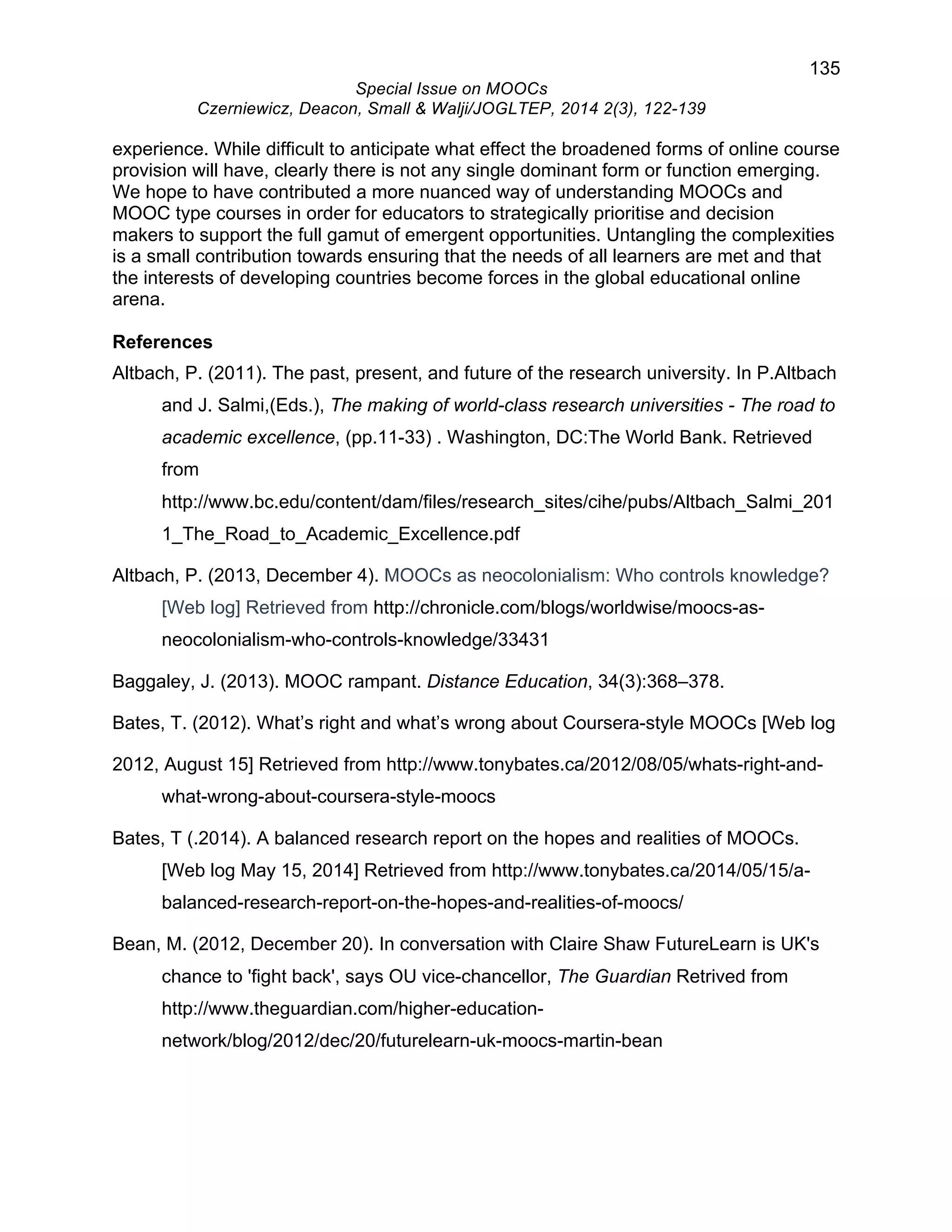 135 
Special Issue on MOOCs 
Czerniewicz, Deacon, Small & Walji/JOGLTEP, 2014 2(3), 122-139 
experience. While difficult to anticipate what effect the broadened forms of online course 
provision will have, clearly there is not any single dominant form or function emerging. 
We hope to have contributed a more nuanced way of understanding MOOCs and 
MOOC type courses in order for educators to strategically prioritise and decision 
makers to support the full gamut of emergent opportunities. Untangling the complexities 
is a small contribution towards ensuring that the needs of all learners are met and that 
the interests of developing countries become forces in the global educational online 
arena. 
References 
Altbach, P. (2011). The past, present, and future of the research university. In P.Altbach 
and J. Salmi,(Eds.), The making of world-class research universities - The road to 
academic excellence, (pp.11-33) . Washington, DC:The World Bank. Retrieved 
from 
http://www.bc.edu/content/dam/files/research_sites/cihe/pubs/Altbach_Salmi_201 
1_The_Road_to_Academic_Excellence.pdf 
Altbach, P. (2013, December 4). MOOCs as neocolonialism: Who controls knowledge? 
[Web log] Retrieved from http://chronicle.com/blogs/worldwise/moocs-as-neocolonialism- 
who-controls-knowledge/33431 
Baggaley, J. (2013). MOOC rampant. Distance Education, 34(3):368–378. 
Bates, T. (2012). What’s right and what’s wrong about Coursera-style MOOCs [Web log 
2012, August 15] Retrieved from http://www.tonybates.ca/2012/08/05/whats-right-and-what- 
wrong-about-coursera-style-moocs 
Bates, T (.2014). A balanced research report on the hopes and realities of MOOCs. 
[Web log May 15, 2014] Retrieved from http://www.tonybates.ca/2014/05/15/a-balanced- 
research-report-on-the-hopes-and-realities-of-moocs/ 
Bean, M. (2012, December 20). In conversation with Claire Shaw FutureLearn is UK's 
chance to 'fight back', says OU vice-chancellor, The Guardian Retrived from 
http://www.theguardian.com/higher-education-network/ 
blog/2012/dec/20/futurelearn-uk-moocs-martin-bean 
 