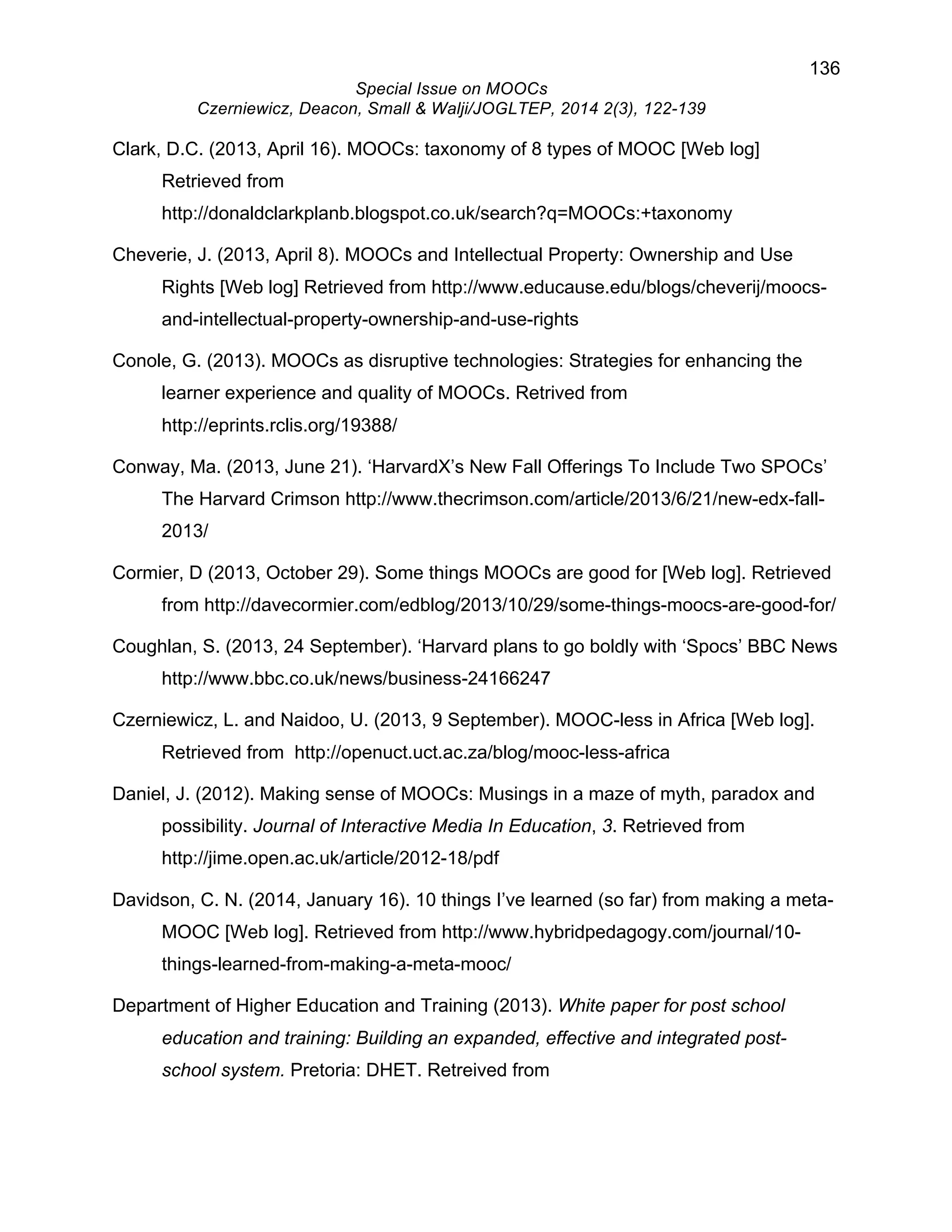 136 
Special Issue on MOOCs 
Czerniewicz, Deacon, Small & Walji/JOGLTEP, 2014 2(3), 122-139 
Clark, D.C. (2013, April 16). MOOCs: taxonomy of 8 types of MOOC [Web log] 
Retrieved from 
http://donaldclarkplanb.blogspot.co.uk/search?q=MOOCs:+taxonomy 
Cheverie, J. (2013, April 8). MOOCs and Intellectual Property: Ownership and Use 
Rights [Web log] Retrieved from http://www.educause.edu/blogs/cheverij/moocs-and- 
intellectual-property-ownership-and-use-rights 
Conole, G. (2013). MOOCs as disruptive technologies: Strategies for enhancing the 
learner experience and quality of MOOCs. Retrived from 
http://eprints.rclis.org/19388/ 
Conway, Ma. (2013, June 21). ‘HarvardX’s New Fall Offerings To Include Two SPOCs’ 
The Harvard Crimson http://www.thecrimson.com/article/2013/6/21/new-edx-fall- 
2013/ 
Cormier, D (2013, October 29). Some things MOOCs are good for [Web log]. Retrieved 
from http://davecormier.com/edblog/2013/10/29/some-things-moocs-are-good-for/ 
Coughlan, S. (2013, 24 September). ‘Harvard plans to go boldly with ‘Spocs’ BBC News 
http://www.bbc.co.uk/news/business-24166247 
Czerniewicz, L. and Naidoo, U. (2013, 9 September). MOOC-less in Africa [Web log]. 
Retrieved from http://openuct.uct.ac.za/blog/mooc-less-africa 
Daniel, J. (2012). Making sense of MOOCs: Musings in a maze of myth, paradox and 
possibility. Journal of Interactive Media In Education, 3. Retrieved from 
http://jime.open.ac.uk/article/2012-18/pdf 
Davidson, C. N. (2014, January 16). 10 things I’ve learned (so far) from making a meta- 
MOOC [Web log]. Retrieved from http://www.hybridpedagogy.com/journal/10- 
things-learned-from-making-a-meta-mooc/ 
Department of Higher Education and Training (2013). White paper for post school 
education and training: Building an expanded, effective and integrated post-school 
system. Pretoria: DHET. Retreived from 
 