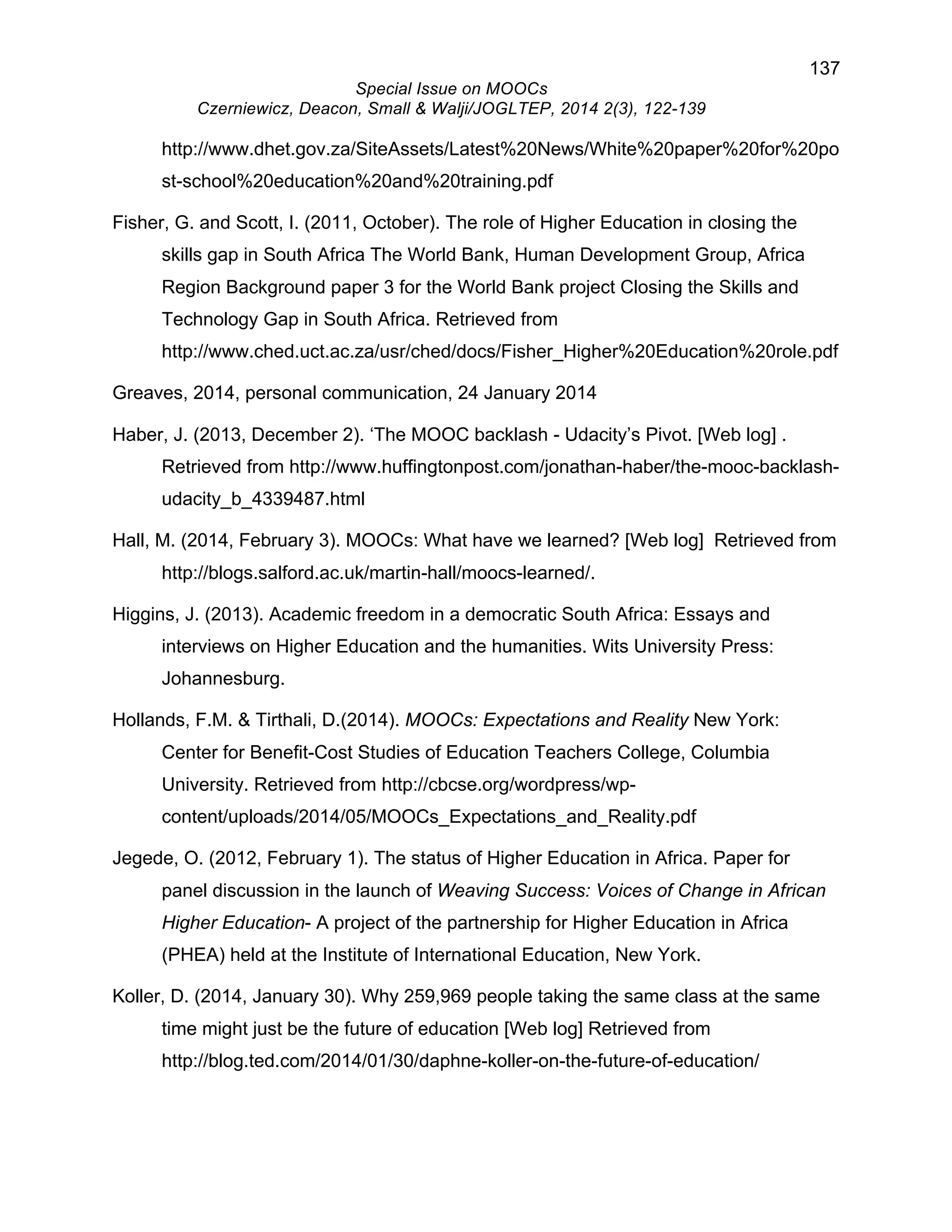 137 
Special Issue on MOOCs 
Czerniewicz, Deacon, Small & Walji/JOGLTEP, 2014 2(3), 122-139 
http://www.dhet.gov.za/SiteAssets/Latest%20News/White%20paper%20for%20po 
st-school%20education%20and%20training.pdf 
Fisher, G. and Scott, I. (2011, October). The role of Higher Education in closing the 
skills gap in South Africa The World Bank, Human Development Group, Africa 
Region Background paper 3 for the World Bank project Closing the Skills and 
Technology Gap in South Africa. Retrieved from 
http://www.ched.uct.ac.za/usr/ched/docs/Fisher_Higher%20Education%20role.pdf 
Greaves, 2014, personal communication, 24 January 2014 
Haber, J. (2013, December 2). ‘The MOOC backlash - Udacity’s Pivot. [Web log] . 
Retrieved from http://www.huffingtonpost.com/jonathan-haber/the-mooc-backlash-udacity_ 
b_4339487.html 
Hall, M. (2014, February 3). MOOCs: What have we learned? [Web log] Retrieved from 
http://blogs.salford.ac.uk/martin-hall/moocs-learned/. 
Higgins, J. (2013). Academic freedom in a democratic South Africa: Essays and 
interviews on Higher Education and the humanities. Wits University Press: 
Johannesburg. 
Hollands, F.M. & Tirthali, D.(2014). MOOCs: Expectations and Reality New York: 
Center for Benefit-Cost Studies of Education Teachers College, Columbia 
University. Retrieved from http://cbcse.org/wordpress/wp-content/ 
uploads/2014/05/MOOCs_Expectations_and_Reality.pdf 
Jegede, O. (2012, February 1). The status of Higher Education in Africa. Paper for 
panel discussion in the launch of Weaving Success: Voices of Change in African 
Higher Education- A project of the partnership for Higher Education in Africa 
(PHEA) held at the Institute of International Education, New York. 
Koller, D. (2014, January 30). Why 259,969 people taking the same class at the same 
time might just be the future of education [Web log] Retrieved from 
http://blog.ted.com/2014/01/30/daphne-koller-on-the-future-of-education/ 
 