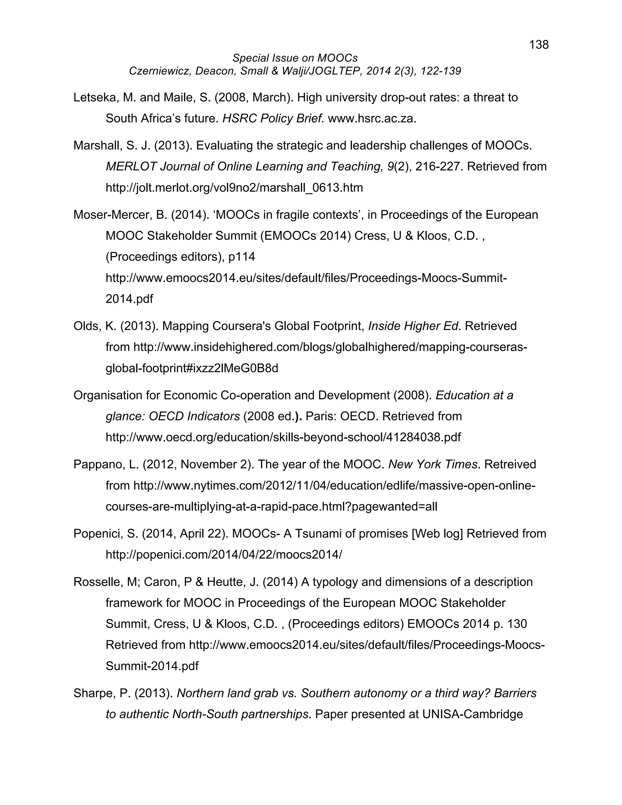 138 
Special Issue on MOOCs 
Czerniewicz, Deacon, Small & Walji/JOGLTEP, 2014 2(3), 122-139 
Letseka, M. and Maile, S. (2008, March). High university drop-out rates: a threat to 
South Africa’s future. HSRC Policy Brief. www.hsrc.ac.za. 
Marshall, S. J. (2013). Evaluating the strategic and leadership challenges of MOOCs. 
MERLOT Journal of Online Learning and Teaching, 9(2), 216-227. Retrieved from 
http://jolt.merlot.org/vol9no2/marshall_0613.htm 
Moser-Mercer, B. (2014). ‘MOOCs in fragile contexts’, in Proceedings of the European 
MOOC Stakeholder Summit (EMOOCs 2014) Cress, U & Kloos, C.D. , 
(Proceedings editors), p114 
http://www.emoocs2014.eu/sites/default/files/Proceedings-Moocs-Summit- 
2014.pdf 
Olds, K. (2013). Mapping Coursera's Global Footprint, Inside Higher Ed. Retrieved 
from http://www.insidehighered.com/blogs/globalhighered/mapping-courseras-global- 
footprint#ixzz2lMeG0B8d 
Organisation for Economic Co-operation and Development (2008). Education at a 
glance: OECD Indicators (2008 ed.). Paris: OECD. Retrieved from 
http://www.oecd.org/education/skills-beyond-school/41284038.pdf 
Pappano, L. (2012, November 2). The year of the MOOC. New York Times. Retreived 
from http://www.nytimes.com/2012/11/04/education/edlife/massive-open-online-courses- 
are-multiplying-at-a-rapid-pace.html?pagewanted=all 
Popenici, S. (2014, April 22). MOOCs- A Tsunami of promises [Web log] Retrieved from 
http://popenici.com/2014/04/22/moocs2014/ 
Rosselle, M; Caron, P & Heutte, J. (2014) A typology and dimensions of a description 
framework for MOOC in Proceedings of the European MOOC Stakeholder 
Summit, Cress, U & Kloos, C.D. , (Proceedings editors) EMOOCs 2014 p. 130 
Retrieved from http://www.emoocs2014.eu/sites/default/files/Proceedings-Moocs- 
Summit-2014.pdf 
Sharpe, P. (2013). Northern land grab vs. Southern autonomy or a third way? Barriers 
to authentic North-South partnerships. Paper presented at UNISA-Cambridge 
 