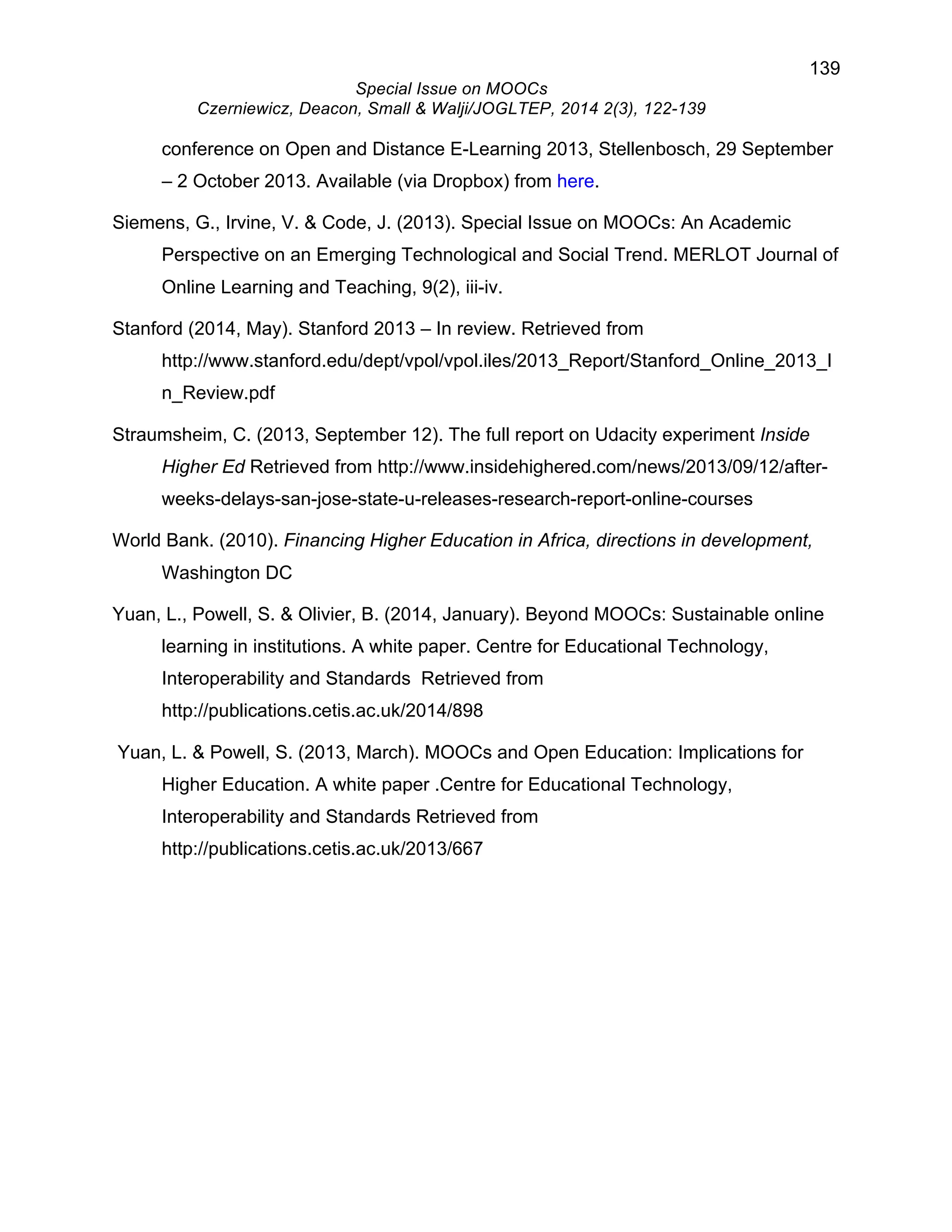 139 
Special Issue on MOOCs 
Czerniewicz, Deacon, Small & Walji/JOGLTEP, 2014 2(3), 122-139 
conference on Open and Distance E-Learning 2013, Stellenbosch, 29 September 
– 2 October 2013. Available (via Dropbox) from here. 
Siemens, G., Irvine, V. & Code, J. (2013). Special Issue on MOOCs: An Academic 
Perspective on an Emerging Technological and Social Trend. MERLOT Journal of 
Online Learning and Teaching, 9(2), iii-iv. 
Stanford (2014, May). Stanford 2013 – In review. Retrieved from 
http://www.stanford.edu/dept/vpol/vpol.iles/2013_Report/Stanford_Online_2013_I 
n_Review.pdf 
Straumsheim, C. (2013, September 12). The full report on Udacity experiment Inside 
Higher Ed Retrieved from http://www.insidehighered.com/news/2013/09/12/after-weeks- 
delays-san-jose-state-u-releases-research-report-online-courses 
World Bank. (2010). Financing Higher Education in Africa, directions in development, 
Washington DC 
Yuan, L., Powell, S. & Olivier, B. (2014, January). Beyond MOOCs: Sustainable online 
learning in institutions. A white paper. Centre for Educational Technology, 
Interoperability and Standards Retrieved from 
http://publications.cetis.ac.uk/2014/898 
Yuan, L. & Powell, S. (2013, March). MOOCs and Open Education: Implications for 
Higher Education. A white paper .Centre for Educational Technology, 
Interoperability and Standards Retrieved from 
http://publications.cetis.ac.uk/2013/667 
