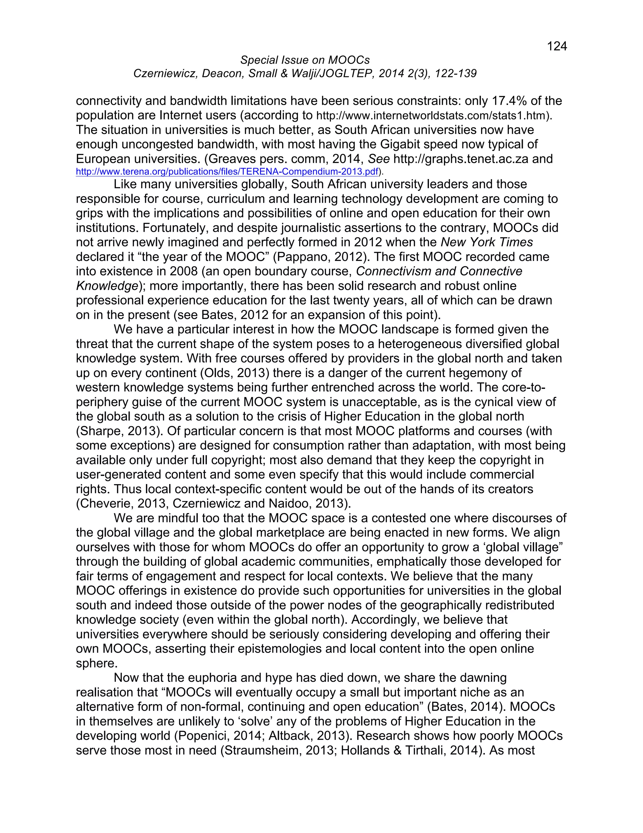 124 
Special Issue on MOOCs 
Czerniewicz, Deacon, Small & Walji/JOGLTEP, 2014 2(3), 122-139 
connectivity and bandwidth limitations have been serious constraints: only 17.4% of the 
population are Internet users (according to http://www.internetworldstats.com/stats1.htm). 
The situation in universities is much better, as South African universities now have 
enough uncongested bandwidth, with most having the Gigabit speed now typical of 
European universities. (Greaves pers. comm, 2014, See http://graphs.tenet.ac.za and 
http://www.terena.org/publications/files/TERENA-Compendium-2013.pdf). 
Like many universities globally, South African university leaders and those 
responsible for course, curriculum and learning technology development are coming to 
grips with the implications and possibilities of online and open education for their own 
institutions. Fortunately, and despite journalistic assertions to the contrary, MOOCs did 
not arrive newly imagined and perfectly formed in 2012 when the New York Times 
declared it “the year of the MOOC” (Pappano, 2012). The first MOOC recorded came 
into existence in 2008 (an open boundary course, Connectivism and Connective 
Knowledge); more importantly, there has been solid research and robust online 
professional experience education for the last twenty years, all of which can be drawn 
on in the present (see Bates, 2012 for an expansion of this point). 
We have a particular interest in how the MOOC landscape is formed given the 
threat that the current shape of the system poses to a heterogeneous diversified global 
knowledge system. With free courses offered by providers in the global north and taken 
up on every continent (Olds, 2013) there is a danger of the current hegemony of 
western knowledge systems being further entrenched across the world. The core-to-periphery 
guise of the current MOOC system is unacceptable, as is the cynical view of 
the global south as a solution to the crisis of Higher Education in the global north 
(Sharpe, 2013). Of particular concern is that most MOOC platforms and courses (with 
some exceptions) are designed for consumption rather than adaptation, with most being 
available only under full copyright; most also demand that they keep the copyright in 
user-generated content and some even specify that this would include commercial 
rights. Thus local context-specific content would be out of the hands of its creators 
(Cheverie, 2013, Czerniewicz and Naidoo, 2013). 
We are mindful too that the MOOC space is a contested one where discourses of 
the global village and the global marketplace are being enacted in new forms. We align 
ourselves with those for whom MOOCs do offer an opportunity to grow a ‘global village” 
through the building of global academic communities, emphatically those developed for 
fair terms of engagement and respect for local contexts. We believe that the many 
MOOC offerings in existence do provide such opportunities for universities in the global 
south and indeed those outside of the power nodes of the geographically redistributed 
knowledge society (even within the global north). Accordingly, we believe that 
universities everywhere should be seriously considering developing and offering their 
own MOOCs, asserting their epistemologies and local content into the open online 
sphere. 
Now that the euphoria and hype has died down, we share the dawning 
realisation that “MOOCs will eventually occupy a small but important niche as an 
alternative form of non-formal, continuing and open education” (Bates, 2014). MOOCs 
in themselves are unlikely to ‘solve’ any of the problems of Higher Education in the 
developing world (Popenici, 2014; Altback, 2013). Research shows how poorly MOOCs 
serve those most in need (Straumsheim, 2013; Hollands & Tirthali, 2014). As most 
 