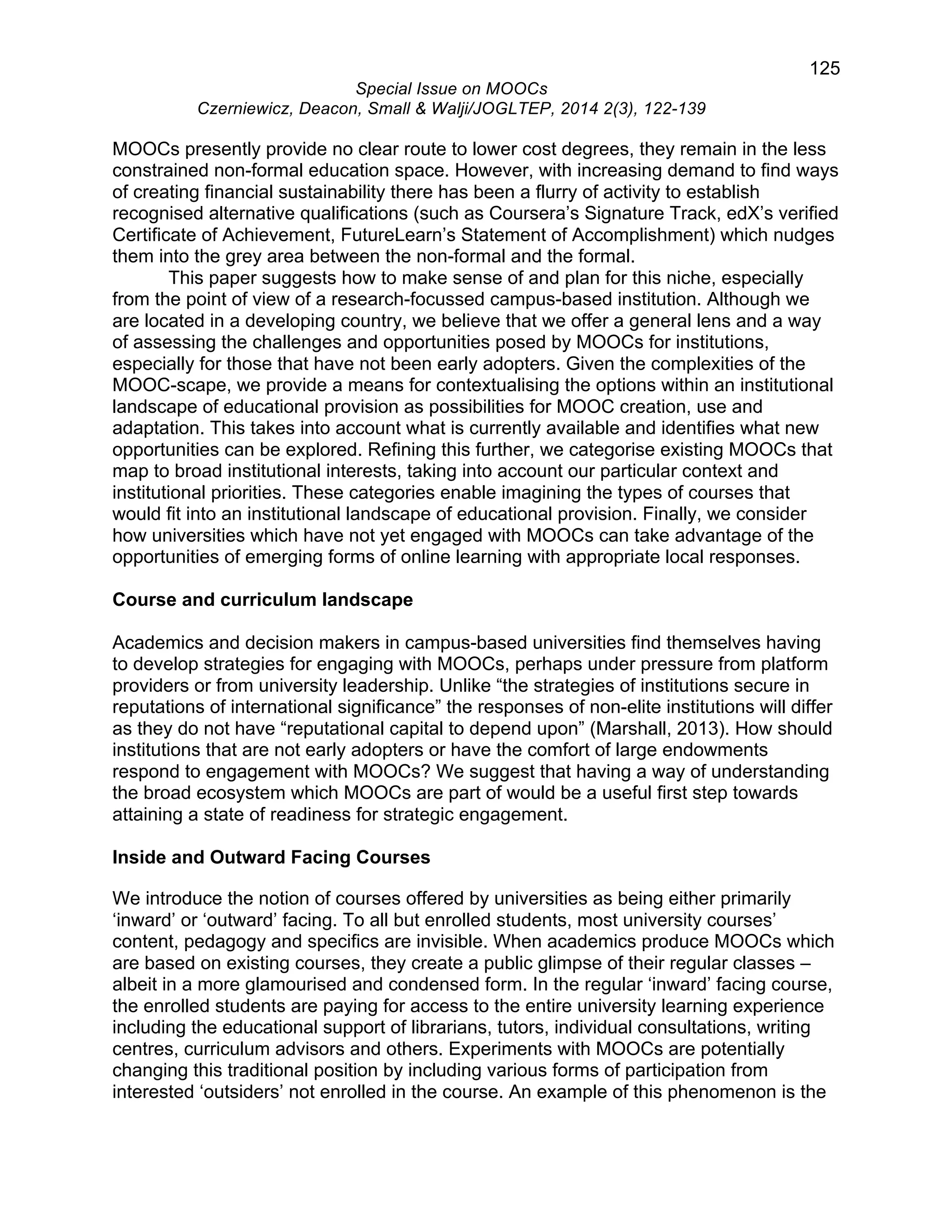 125 
Special Issue on MOOCs 
Czerniewicz, Deacon, Small & Walji/JOGLTEP, 2014 2(3), 122-139 
MOOCs presently provide no clear route to lower cost degrees, they remain in the less 
constrained non-formal education space. However, with increasing demand to find ways 
of creating financial sustainability there has been a flurry of activity to establish 
recognised alternative qualifications (such as Coursera’s Signature Track, edX’s verified 
Certificate of Achievement, FutureLearn’s Statement of Accomplishment) which nudges 
them into the grey area between the non-formal and the formal. 
This paper suggests how to make sense of and plan for this niche, especially 
from the point of view of a research-focussed campus-based institution. Although we 
are located in a developing country, we believe that we offer a general lens and a way 
of assessing the challenges and opportunities posed by MOOCs for institutions, 
especially for those that have not been early adopters. Given the complexities of the 
MOOC-scape, we provide a means for contextualising the options within an institutional 
landscape of educational provision as possibilities for MOOC creation, use and 
adaptation. This takes into account what is currently available and identifies what new 
opportunities can be explored. Refining this further, we categorise existing MOOCs that 
map to broad institutional interests, taking into account our particular context and 
institutional priorities. These categories enable imagining the types of courses that 
would fit into an institutional landscape of educational provision. Finally, we consider 
how universities which have not yet engaged with MOOCs can take advantage of the 
opportunities of emerging forms of online learning with appropriate local responses. 
Course and curriculum landscape 
Academics and decision makers in campus-based universities find themselves having 
to develop strategies for engaging with MOOCs, perhaps under pressure from platform 
providers or from university leadership. Unlike “the strategies of institutions secure in 
reputations of international significance” the responses of non-elite institutions will differ 
as they do not have “reputational capital to depend upon” (Marshall, 2013). How should 
institutions that are not early adopters or have the comfort of large endowments 
respond to engagement with MOOCs? We suggest that having a way of understanding 
the broad ecosystem which MOOCs are part of would be a useful first step towards 
attaining a state of readiness for strategic engagement. 
Inside and Outward Facing Courses 
We introduce the notion of courses offered by universities as being either primarily 
‘inward’ or ‘outward’ facing. To all but enrolled students, most university courses’ 
content, pedagogy and specifics are invisible. When academics produce MOOCs which 
are based on existing courses, they create a public glimpse of their regular classes – 
albeit in a more glamourised and condensed form. In the regular ‘inward’ facing course, 
the enrolled students are paying for access to the entire university learning experience 
including the educational support of librarians, tutors, individual consultations, writing 
centres, curriculum advisors and others. Experiments with MOOCs are potentially 
changing this traditional position by including various forms of participation from 
interested ‘outsiders’ not enrolled in the course. An example of this phenomenon is the 
 